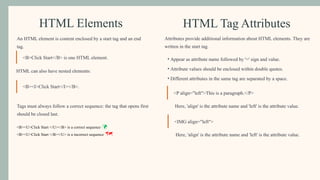 HTML Elements
An HTML element is content enclosed by a start tag and an end
tag.
<B>Click Start</B> is one HTML element.
HTML can also have nested elements:
<B><I>Click Start</I></B>.
Tags must always follow a correct sequence: the tag that opens first
should be closed last.
<B><U>Click Start </U></B> is a correct sequence 
<B><U>Click Start </B></U> is a incorrect sequence 
HTML Tag Attributes
Attributes provide additional information about HTML elements. They are
written in the start tag.
• Appear as attribute name followed by '=' sign and value.
• Attribute values should be enclosed within double quotes.
• Different attributes in the same tag are separated by a space.
<P align="left">This is a paragraph.</P>
Here, 'align' is the attribute name and 'left' is the attribute value.
<IMG align="left">
Here, 'align' is the attribute name and 'left' is the attribute value.
 