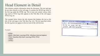 Head Element in Detail
Example:
This element contains information about the document. The text and tags
do not show directly on the web page. It contains the HEAD tag which is
the first tag under the HTML tag. This in turn can contain various other
tags such as TITLE tag (title appears in the Title Bar of the web page),
STYLE tag, etc.
The example below shows the title element that displays the text as the
title of the web page in the Title Bar (Fig. 6.6). The text specified within
the title tag does not appear on the text area of the web browser.
<HTML>
<HEAD> Click Start- Learning HTML- Windows Internet Explorer
<TITLE> Favorites Click Start- Learning HTML<TITLE>
</HEAD>
</HTML>
 
