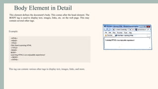 Body Element in Detail
Example:
<HTML>
<HEAD>
<TITLE>
Click Start-Learning HTML
</TITLE>
/HEAD>
BODY>
Learning HTML is an enjoyable experience!
</BODY>
</HTML>
This tag can contain various other tags to display text, images, links, and more.
This element defines the document's body. This comes after the head element. The
BODY tag is used to display text, images, links, etc. on the web page. This may
contain several other tags.
 