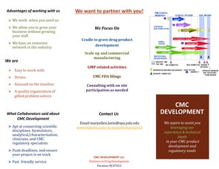 We want to partner with you!
We Focus On
Cradle to grave drug product
development
Scale up and commercial
manufacturing
GMP related activities
CMC FDA filings
Consulting with on site
participation as needed
Contact Us
Email:maryellen.lavin@aya.yale.edu
www.linkedin.com/in/maryellenlavin2013
CMC DEVELOPMENT LLC
Partners in Drug Development
Paramus NJ 07652
CMC
DEVELOPMENT
Advantages of working with us
 We work when you need us
 We allow you to grow your
business without growing
your staff
 We have an extensive
network in the industry
 Easy to work with
 Driven
 Focused on the timeline
 A quality organization of
gifted problem solvers
What Collaborators said about
CMC Development
 Apt at connecting scientific
disciplines: formulators,
analytical/characterization,
clinicians, and CMC
regulatory specialists
 Push deadlines, and ensure
your project is on track
 Fast friendly service
We aspire to assist you
leveraging our
experience & technical
depth
in your CMC product
development and
regulatory needs
We are
 