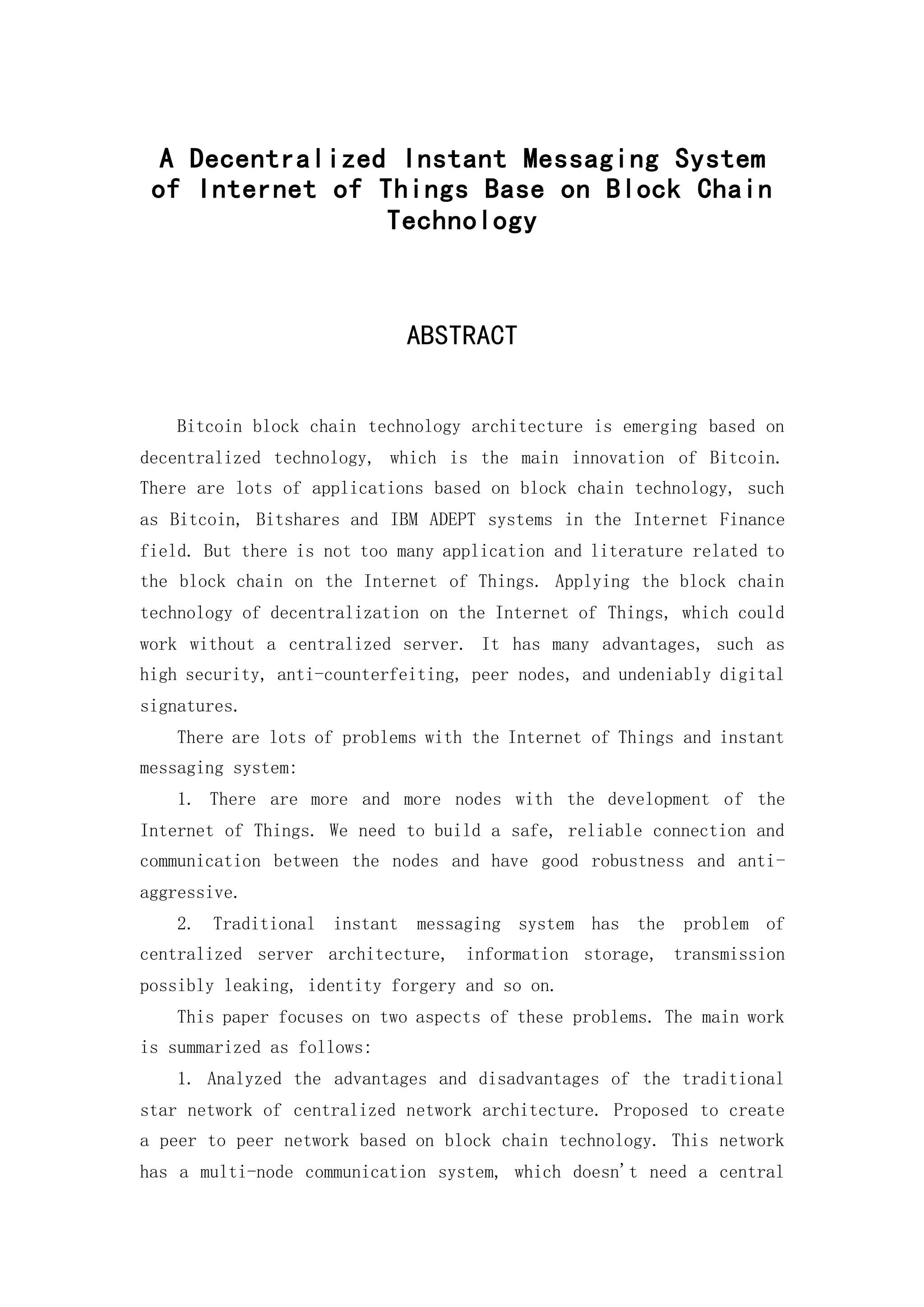 A Decentralized Instant Messaging System
of Internet of Things Base on Block Chain
Technology
ABSTRACT
Bitcoin block chain technology architecture is emerging based on
decentralized technology, which is the main innovation of Bitcoin.
There are lots of applications based on block chain technology, such
as Bitcoin, Bitshares and IBM ADEPT systems in the Internet Finance
field. But there is not too many application and literature related to
the block chain on the Internet of Things. Applying the block chain
technology of decentralization on the Internet of Things, which could
work without a centralized server. It has many advantages, such as
high security, anti-counterfeiting, peer nodes, and undeniably digital
signatures.
There are lots of problems with the Internet of Things and instant
messaging system:
1. There are more and more nodes with the development of the
Internet of Things. We need to build a safe, reliable connection and
communication between the nodes and have good robustness and anti-
aggressive.
2. Traditional instant messaging system has the problem of
centralized server architecture, information storage, transmission
possibly leaking, identity forgery and so on.
This paper focuses on two aspects of these problems. The main work
is summarized as follows:
1. Analyzed the advantages and disadvantages of the traditional
star network of centralized network architecture. Proposed to create
a peer to peer network based on block chain technology. This network
has a multi-node communication system, which doesn't need a central
 