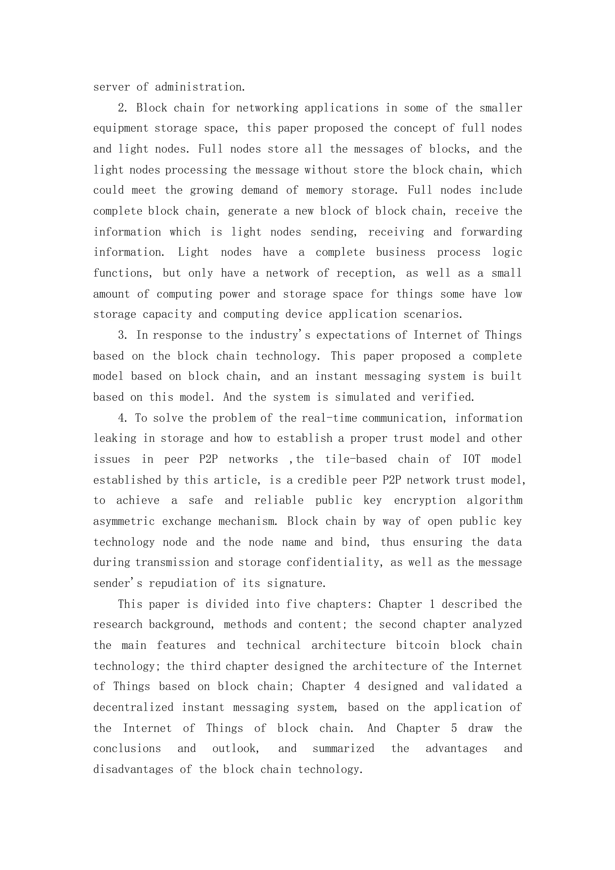 server of administration.
2. Block chain for networking applications in some of the smaller
equipment storage space, this paper proposed the concept of full nodes
and light nodes. Full nodes store all the messages of blocks, and the
light nodes processing the message without store the block chain, which
could meet the growing demand of memory storage. Full nodes include
complete block chain, generate a new block of block chain, receive the
information which is light nodes sending, receiving and forwarding
information. Light nodes have a complete business process logic
functions, but only have a network of reception, as well as a small
amount of computing power and storage space for things some have low
storage capacity and computing device application scenarios.
3. In response to the industry's expectations of Internet of Things
based on the block chain technology. This paper proposed a complete
model based on block chain, and an instant messaging system is built
based on this model. And the system is simulated and verified.
4. To solve the problem of the real-time communication, information
leaking in storage and how to establish a proper trust model and other
issues in peer P2P networks ,the tile-based chain of IOT model
established by this article, is a credible peer P2P network trust model,
to achieve a safe and reliable public key encryption algorithm
asymmetric exchange mechanism. Block chain by way of open public key
technology node and the node name and bind, thus ensuring the data
during transmission and storage confidentiality, as well as the message
sender's repudiation of its signature.
This paper is divided into five chapters: Chapter 1 described the
research background, methods and content; the second chapter analyzed
the main features and technical architecture bitcoin block chain
technology; the third chapter designed the architecture of the Internet
of Things based on block chain; Chapter 4 designed and validated a
decentralized instant messaging system, based on the application of
the Internet of Things of block chain. And Chapter 5 draw the
conclusions and outlook, and summarized the advantages and
disadvantages of the block chain technology.
 