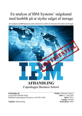 En analyse af IBM Systems’ salgskanal
med henblik på at styrke salget af storage
An analysis of IBM Systems sales channel in order to increase the sales of storage
AFHANDLING
Copenhagen Business School
Udarbejdet af:
Louise Helt (180589-2656)
Mathilde Frydensbjerg Christensen (261189-1248)
Vejleder: Bettina Berg
Studie: Cand.merc.(kom.)
Dato: 17. maj 2016
Sider: 107,3
Anslag: 244.038
Kontraktnr: 4902
 