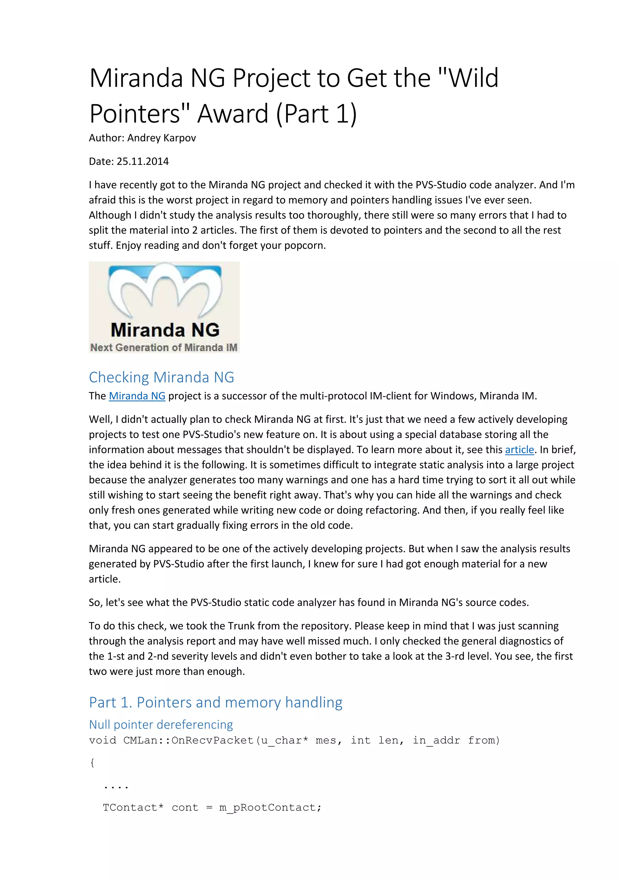 Miranda NG Project to Get the "Wild 
Pointers" Award (Part 1) 
Author: Andrey Karpov 
Date: 25.11.2014 
I have recently got to the Miranda NG project and checked it with the PVS-Studio code analyzer. And I'm 
afraid this is the worst project in regard to memory and pointers handling issues I've ever seen. 
Although I didn't study the analysis results too thoroughly, there still were so many errors that I had to 
split the material into 2 articles. The first of them is devoted to pointers and the second to all the rest 
stuff. Enjoy reading and don't forget your popcorn. 
Checking Miranda NG 
The Miranda NG project is a successor of the multi-protocol IM-client for Windows, Miranda IM. 
Well, I didn't actually plan to check Miranda NG at first. It's just that we need a few actively developing 
projects to test one PVS-Studio's new feature on. It is about using a special database storing all the 
information about messages that shouldn't be displayed. To learn more about it, see this article. In brief, 
the idea behind it is the following. It is sometimes difficult to integrate static analysis into a large project 
because the analyzer generates too many warnings and one has a hard time trying to sort it all out while 
still wishing to start seeing the benefit right away. That's why you can hide all the warnings and check 
only fresh ones generated while writing new code or doing refactoring. And then, if you really feel like 
that, you can start gradually fixing errors in the old code. 
Miranda NG appeared to be one of the actively developing projects. But when I saw the analysis results 
generated by PVS-Studio after the first launch, I knew for sure I had got enough material for a new 
article. 
So, let's see what the PVS-Studio static code analyzer has found in Miranda NG's source codes. 
To do this check, we took the Trunk from the repository. Please keep in mind that I was just scanning 
through the analysis report and may have well missed much. I only checked the general diagnostics of 
the 1-st and 2-nd severity levels and didn't even bother to take a look at the 3-rd level. You see, the first 
two were just more than enough. 
Part 1. Pointers and memory handling 
Null pointer dereferencing 
void CMLan::OnRecvPacket(u_char* mes, int len, in_addr from) 
{ 
.... 
TContact* cont = m_pRootContact; 
 