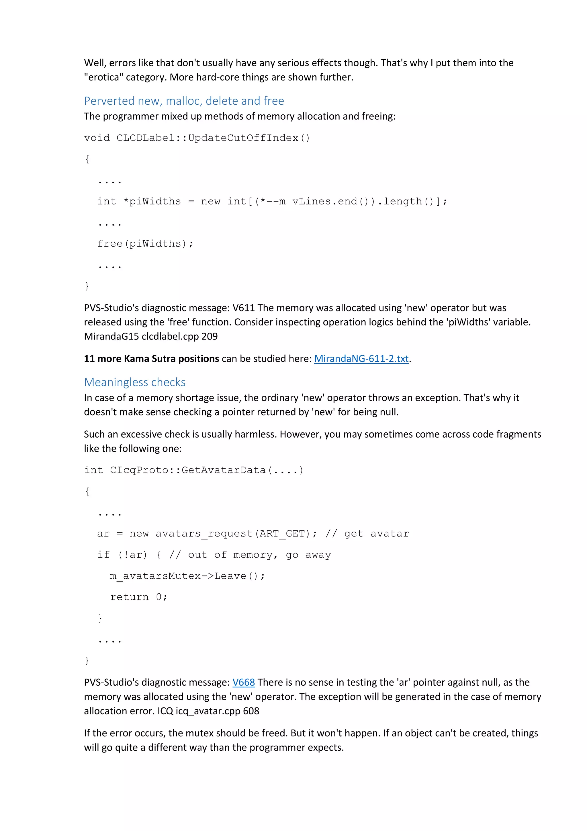 Well, errors like that don't usually have any serious effects though. That's why I put them into the 
"erotica" category. More hard-core things are shown further. 
Perverted new, malloc, delete and free 
The programmer mixed up methods of memory allocation and freeing: 
void CLCDLabel::UpdateCutOffIndex() 
{ 
.... 
int *piWidths = new int[(*--m_vLines.end()).length()]; 
.... 
free(piWidths); 
.... 
} 
PVS-Studio's diagnostic message: V611 The memory was allocated using 'new' operator but was 
released using the 'free' function. Consider inspecting operation logics behind the 'piWidths' variable. 
MirandaG15 clcdlabel.cpp 209 
11 more Kama Sutra positions can be studied here: MirandaNG-611-2.txt. 
Meaningless checks 
In case of a memory shortage issue, the ordinary 'new' operator throws an exception. That's why it 
doesn't make sense checking a pointer returned by 'new' for being null. 
Such an excessive check is usually harmless. However, you may sometimes come across code fragments 
like the following one: 
int CIcqProto::GetAvatarData(....) 
{ 
.... 
ar = new avatars_request(ART_GET); // get avatar 
if (!ar) { // out of memory, go away 
m_avatarsMutex->Leave(); 
return 0; 
} 
.... 
} 
PVS-Studio's diagnostic message: V668 There is no sense in testing the 'ar' pointer against null, as the 
memory was allocated using the 'new' operator. The exception will be generated in the case of memory 
allocation error. ICQ icq_avatar.cpp 608 
If the error occurs, the mutex should be freed. But it won't happen. If an object can't be created, things 
will go quite a different way than the programmer expects. 
 