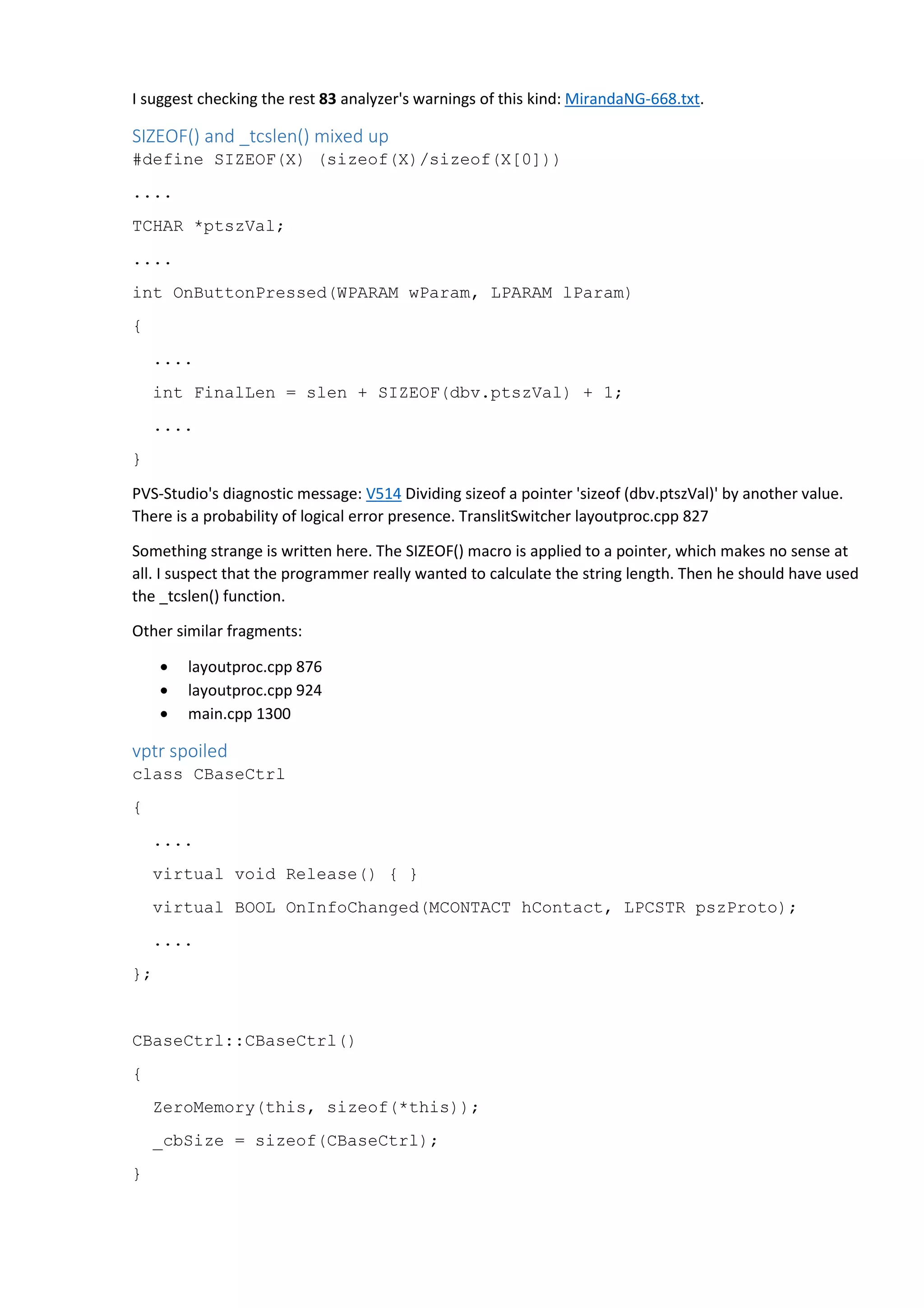 I suggest checking the rest 83 analyzer's warnings of this kind: MirandaNG-668.txt. 
SIZEOF() and _tcslen() mixed up 
#define SIZEOF(X) (sizeof(X)/sizeof(X[0])) 
.... 
TCHAR *ptszVal; 
.... 
int OnButtonPressed(WPARAM wParam, LPARAM lParam) 
{ 
.... 
int FinalLen = slen + SIZEOF(dbv.ptszVal) + 1; 
.... 
} 
PVS-Studio's diagnostic message: V514 Dividing sizeof a pointer 'sizeof (dbv.ptszVal)' by another value. 
There is a probability of logical error presence. TranslitSwitcher layoutproc.cpp 827 
Something strange is written here. The SIZEOF() macro is applied to a pointer, which makes no sense at 
all. I suspect that the programmer really wanted to calculate the string length. Then he should have used 
the _tcslen() function. 
Other similar fragments: 
• layoutproc.cpp 876 
• layoutproc.cpp 924 
• main.cpp 1300 
vptr spoiled 
class CBaseCtrl 
{ 
.... 
virtual void Release() { } 
virtual BOOL OnInfoChanged(MCONTACT hContact, LPCSTR pszProto); 
.... 
}; 
CBaseCtrl::CBaseCtrl() 
{ 
ZeroMemory(this, sizeof(*this)); 
_cbSize = sizeof(CBaseCtrl); 
} 
 