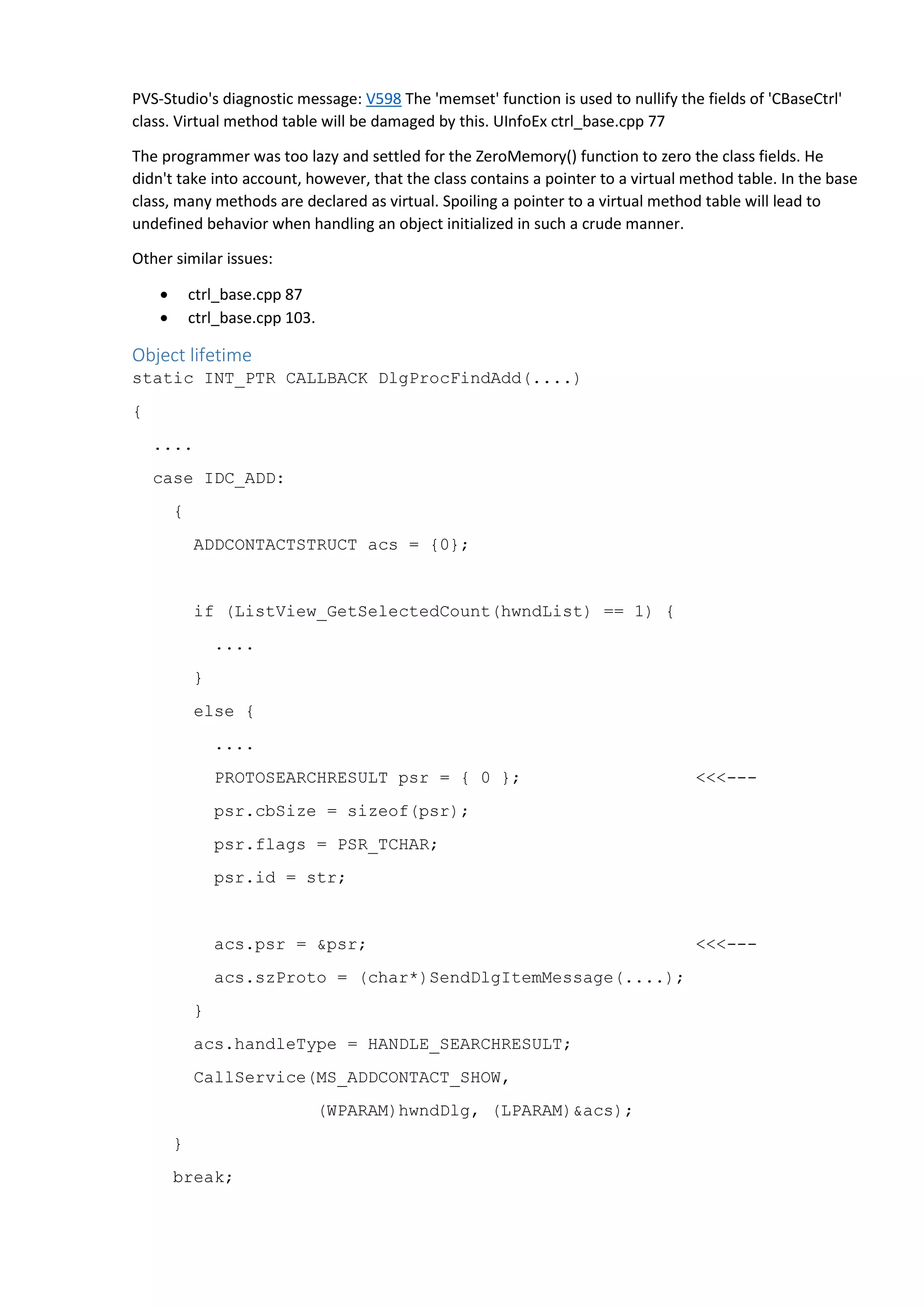 PVS-Studio's diagnostic message: V598 The 'memset' function is used to nullify the fields of 'CBaseCtrl' 
class. Virtual method table will be damaged by this. UInfoEx ctrl_base.cpp 77 
The programmer was too lazy and settled for the ZeroMemory() function to zero the class fields. He 
didn't take into account, however, that the class contains a pointer to a virtual method table. In the base 
class, many methods are declared as virtual. Spoiling a pointer to a virtual method table will lead to 
undefined behavior when handling an object initialized in such a crude manner. 
Other similar issues: 
• ctrl_base.cpp 87 
• ctrl_base.cpp 103. 
Object lifetime 
static INT_PTR CALLBACK DlgProcFindAdd(....) 
{ 
.... 
case IDC_ADD: 
{ 
ADDCONTACTSTRUCT acs = {0}; 
if (ListView_GetSelectedCount(hwndList) == 1) { 
.... 
} 
else { 
.... 
PROTOSEARCHRESULT psr = { 0 }; <<<--- 
psr.cbSize = sizeof(psr); 
psr.flags = PSR_TCHAR; 
psr.id = str; 
acs.psr = &psr; <<<--- 
acs.szProto = (char*)SendDlgItemMessage(....); 
} 
acs.handleType = HANDLE_SEARCHRESULT; 
CallService(MS_ADDCONTACT_SHOW, 
(WPARAM)hwndDlg, (LPARAM)&acs); 
} 
break; 
 