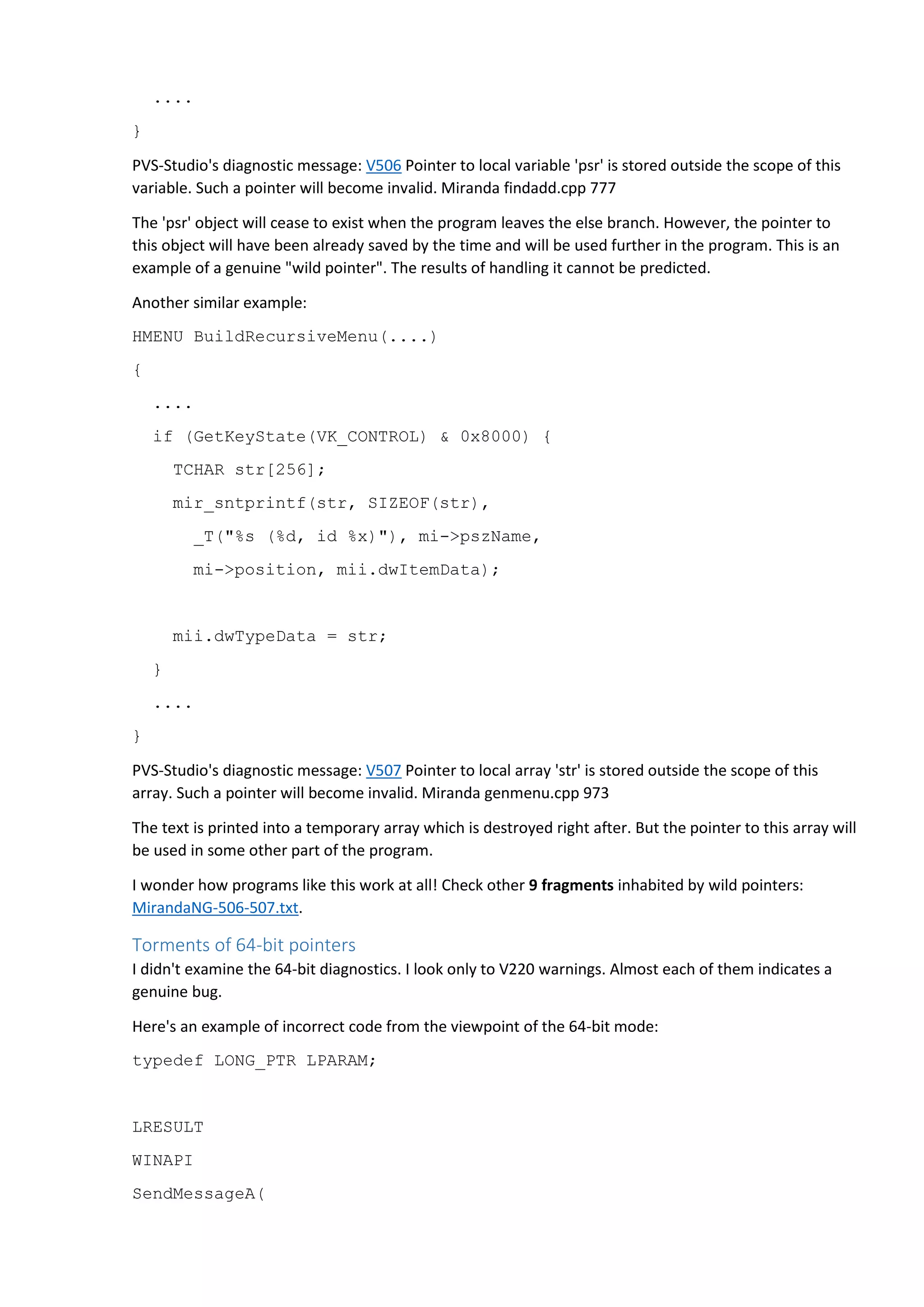 .... 
} 
PVS-Studio's diagnostic message: V506 Pointer to local variable 'psr' is stored outside the scope of this 
variable. Such a pointer will become invalid. Miranda findadd.cpp 777 
The 'psr' object will cease to exist when the program leaves the else branch. However, the pointer to 
this object will have been already saved by the time and will be used further in the program. This is an 
example of a genuine "wild pointer". The results of handling it cannot be predicted. 
Another similar example: 
HMENU BuildRecursiveMenu(....) 
{ 
.... 
if (GetKeyState(VK_CONTROL) & 0x8000) { 
TCHAR str[256]; 
mir_sntprintf(str, SIZEOF(str), 
_T("%s (%d, id %x)"), mi->pszName, 
mi->position, mii.dwItemData); 
mii.dwTypeData = str; 
} 
.... 
} 
PVS-Studio's diagnostic message: V507 Pointer to local array 'str' is stored outside the scope of this 
array. Such a pointer will become invalid. Miranda genmenu.cpp 973 
The text is printed into a temporary array which is destroyed right after. But the pointer to this array will 
be used in some other part of the program. 
I wonder how programs like this work at all! Check other 9 fragments inhabited by wild pointers: 
MirandaNG-506-507.txt. 
Torments of 64-bit pointers 
I didn't examine the 64-bit diagnostics. I look only to V220 warnings. Almost each of them indicates a 
genuine bug. 
Here's an example of incorrect code from the viewpoint of the 64-bit mode: 
typedef LONG_PTR LPARAM; 
LRESULT 
WINAPI 
SendMessageA( 
 
