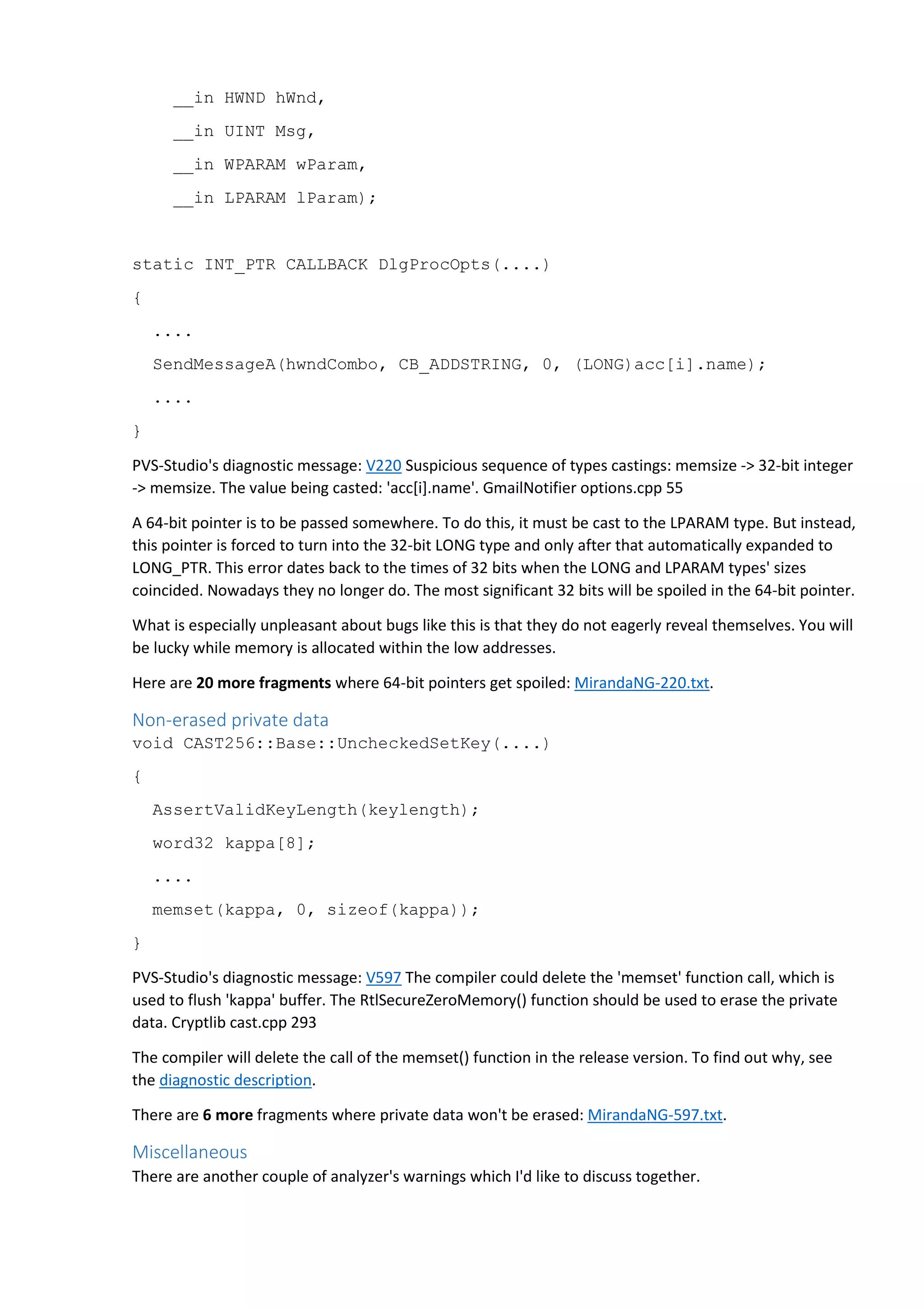 __in HWND hWnd, 
__in UINT Msg, 
__in WPARAM wParam, 
__in LPARAM lParam); 
static INT_PTR CALLBACK DlgProcOpts(....) 
{ 
.... 
SendMessageA(hwndCombo, CB_ADDSTRING, 0, (LONG)acc[i].name); 
.... 
} 
PVS-Studio's diagnostic message: V220 Suspicious sequence of types castings: memsize -> 32-bit integer 
-> memsize. The value being casted: 'acc[i].name'. GmailNotifier options.cpp 55 
A 64-bit pointer is to be passed somewhere. To do this, it must be cast to the LPARAM type. But instead, 
this pointer is forced to turn into the 32-bit LONG type and only after that automatically expanded to 
LONG_PTR. This error dates back to the times of 32 bits when the LONG and LPARAM types' sizes 
coincided. Nowadays they no longer do. The most significant 32 bits will be spoiled in the 64-bit pointer. 
What is especially unpleasant about bugs like this is that they do not eagerly reveal themselves. You will 
be lucky while memory is allocated within the low addresses. 
Here are 20 more fragments where 64-bit pointers get spoiled: MirandaNG-220.txt. 
Non-erased private data 
void CAST256::Base::UncheckedSetKey(....) 
{ 
AssertValidKeyLength(keylength); 
word32 kappa[8]; 
.... 
memset(kappa, 0, sizeof(kappa)); 
} 
PVS-Studio's diagnostic message: V597 The compiler could delete the 'memset' function call, which is 
used to flush 'kappa' buffer. The RtlSecureZeroMemory() function should be used to erase the private 
data. Cryptlib cast.cpp 293 
The compiler will delete the call of the memset() function in the release version. To find out why, see 
the diagnostic description. 
There are 6 more fragments where private data won't be erased: MirandaNG-597.txt. 
Miscellaneous 
There are another couple of analyzer's warnings which I'd like to discuss together. 
 
