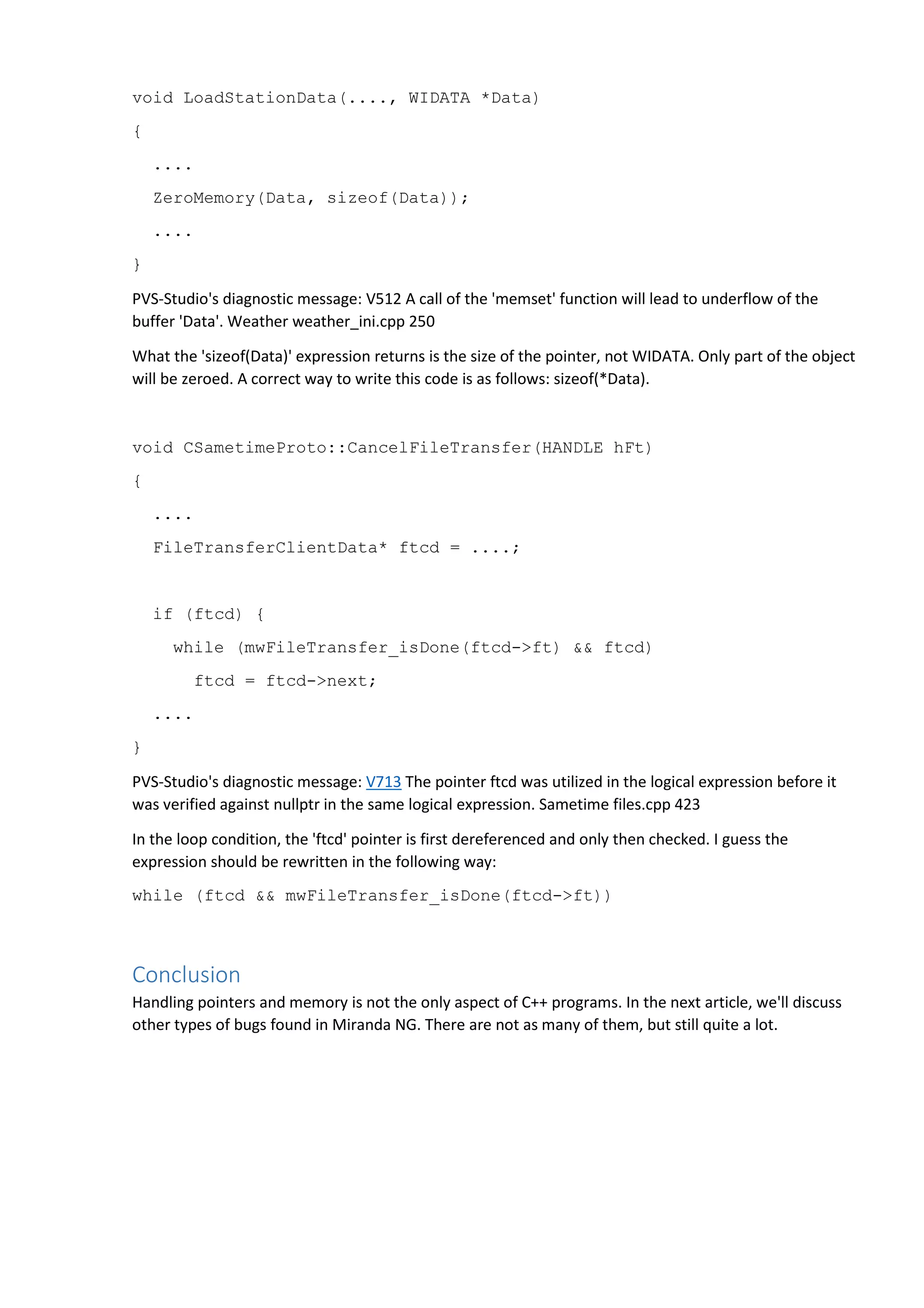 void LoadStationData(...., WIDATA *Data) 
{ 
.... 
ZeroMemory(Data, sizeof(Data)); 
.... 
} 
PVS-Studio's diagnostic message: V512 A call of the 'memset' function will lead to underflow of the 
buffer 'Data'. Weather weather_ini.cpp 250 
What the 'sizeof(Data)' expression returns is the size of the pointer, not WIDATA. Only part of the object 
will be zeroed. A correct way to write this code is as follows: sizeof(*Data). 
void CSametimeProto::CancelFileTransfer(HANDLE hFt) 
{ 
.... 
FileTransferClientData* ftcd = ....; 
if (ftcd) { 
while (mwFileTransfer_isDone(ftcd->ft) && ftcd) 
ftcd = ftcd->next; 
.... 
} 
PVS-Studio's diagnostic message: V713 The pointer ftcd was utilized in the logical expression before it 
was verified against nullptr in the same logical expression. Sametime files.cpp 423 
In the loop condition, the 'ftcd' pointer is first dereferenced and only then checked. I guess the 
expression should be rewritten in the following way: 
while (ftcd && mwFileTransfer_isDone(ftcd->ft)) 
Conclusion 
Handling pointers and memory is not the only aspect of C++ programs. In the next article, we'll discuss 
other types of bugs found in Miranda NG. There are not as many of them, but still quite a lot. 
