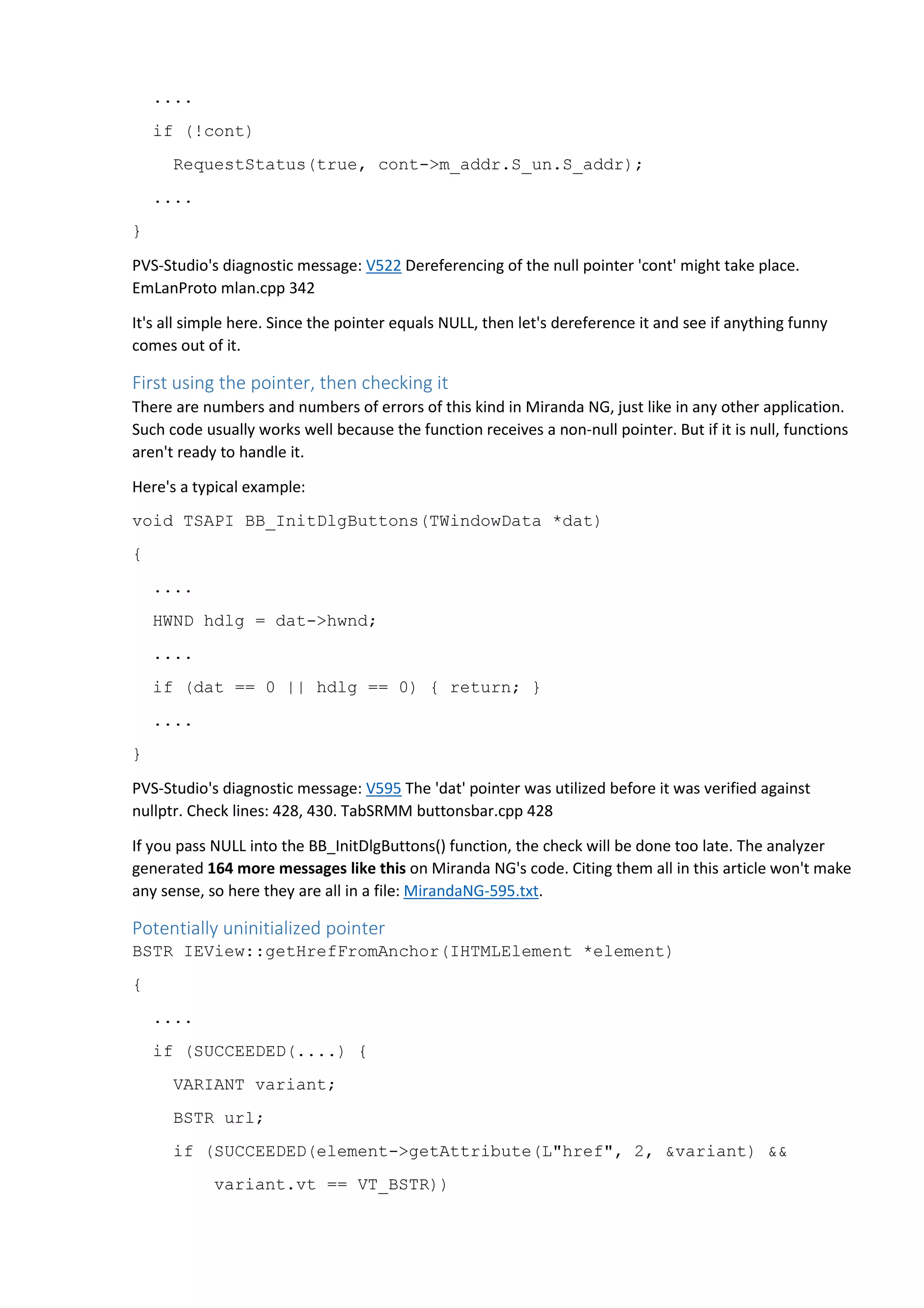 .... 
if (!cont) 
RequestStatus(true, cont->m_addr.S_un.S_addr); 
.... 
} 
PVS-Studio's diagnostic message: V522 Dereferencing of the null pointer 'cont' might take place. 
EmLanProto mlan.cpp 342 
It's all simple here. Since the pointer equals NULL, then let's dereference it and see if anything funny 
comes out of it. 
First using the pointer, then checking it 
There are numbers and numbers of errors of this kind in Miranda NG, just like in any other application. 
Such code usually works well because the function receives a non-null pointer. But if it is null, functions 
aren't ready to handle it. 
Here's a typical example: 
void TSAPI BB_InitDlgButtons(TWindowData *dat) 
{ 
.... 
HWND hdlg = dat->hwnd; 
.... 
if (dat == 0 || hdlg == 0) { return; } 
.... 
} 
PVS-Studio's diagnostic message: V595 The 'dat' pointer was utilized before it was verified against 
nullptr. Check lines: 428, 430. TabSRMM buttonsbar.cpp 428 
If you pass NULL into the BB_InitDlgButtons() function, the check will be done too late. The analyzer 
generated 164 more messages like this on Miranda NG's code. Citing them all in this article won't make 
any sense, so here they are all in a file: MirandaNG-595.txt. 
Potentially uninitialized pointer 
BSTR IEView::getHrefFromAnchor(IHTMLElement *element) 
{ 
.... 
if (SUCCEEDED(....) { 
VARIANT variant; 
BSTR url; 
if (SUCCEEDED(element->getAttribute(L"href", 2, &variant) && 
variant.vt == VT_BSTR)) 
 