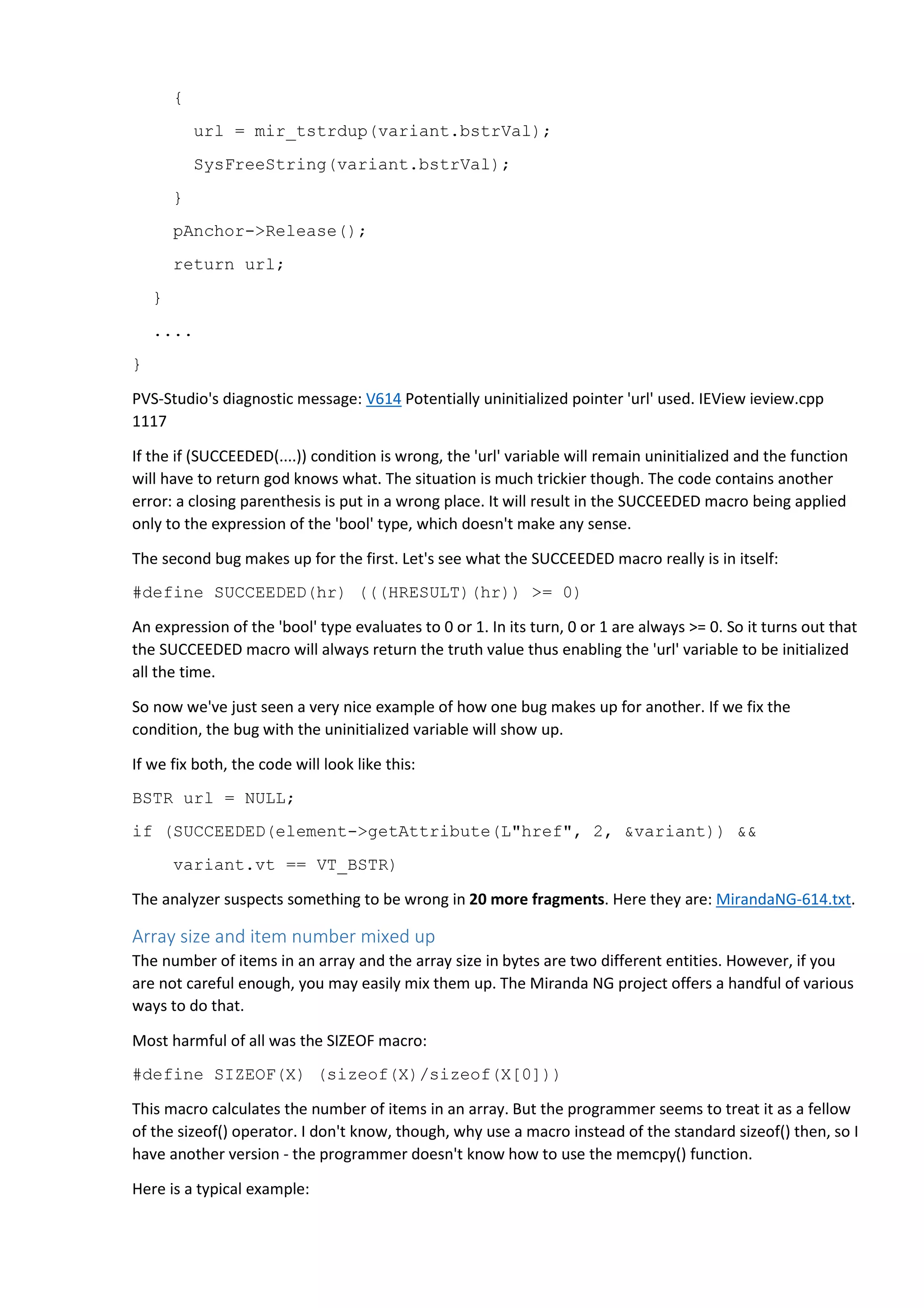 { 
url = mir_tstrdup(variant.bstrVal); 
SysFreeString(variant.bstrVal); 
} 
pAnchor->Release(); 
return url; 
} 
.... 
} 
PVS-Studio's diagnostic message: V614 Potentially uninitialized pointer 'url' used. IEView ieview.cpp 
1117 
If the if (SUCCEEDED(....)) condition is wrong, the 'url' variable will remain uninitialized and the function 
will have to return god knows what. The situation is much trickier though. The code contains another 
error: a closing parenthesis is put in a wrong place. It will result in the SUCCEEDED macro being applied 
only to the expression of the 'bool' type, which doesn't make any sense. 
The second bug makes up for the first. Let's see what the SUCCEEDED macro really is in itself: 
#define SUCCEEDED(hr) (((HRESULT)(hr)) >= 0) 
An expression of the 'bool' type evaluates to 0 or 1. In its turn, 0 or 1 are always >= 0. So it turns out that 
the SUCCEEDED macro will always return the truth value thus enabling the 'url' variable to be initialized 
all the time. 
So now we've just seen a very nice example of how one bug makes up for another. If we fix the 
condition, the bug with the uninitialized variable will show up. 
If we fix both, the code will look like this: 
BSTR url = NULL; 
if (SUCCEEDED(element->getAttribute(L"href", 2, &variant)) && 
variant.vt == VT_BSTR) 
The analyzer suspects something to be wrong in 20 more fragments. Here they are: MirandaNG-614.txt. 
Array size and item number mixed up 
The number of items in an array and the array size in bytes are two different entities. However, if you 
are not careful enough, you may easily mix them up. The Miranda NG project offers a handful of various 
ways to do that. 
Most harmful of all was the SIZEOF macro: 
#define SIZEOF(X) (sizeof(X)/sizeof(X[0])) 
This macro calculates the number of items in an array. But the programmer seems to treat it as a fellow 
of the sizeof() operator. I don't know, though, why use a macro instead of the standard sizeof() then, so I 
have another version - the programmer doesn't know how to use the memcpy() function. 
Here is a typical example: 
 