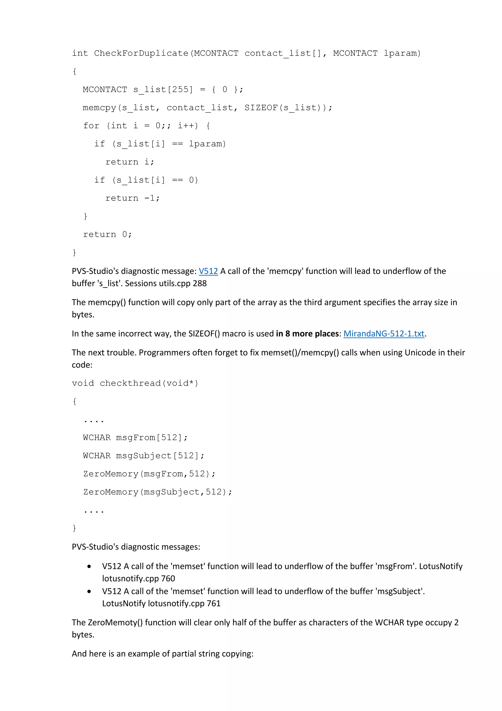 int CheckForDuplicate(MCONTACT contact_list[], MCONTACT lparam) 
{ 
MCONTACT s_list[255] = { 0 }; 
memcpy(s_list, contact_list, SIZEOF(s_list)); 
for (int i = 0;; i++) { 
if (s_list[i] == lparam) 
return i; 
if (s_list[i] == 0) 
return -1; 
} 
return 0; 
} 
PVS-Studio's diagnostic message: V512 A call of the 'memcpy' function will lead to underflow of the 
buffer 's_list'. Sessions utils.cpp 288 
The memcpy() function will copy only part of the array as the third argument specifies the array size in 
bytes. 
In the same incorrect way, the SIZEOF() macro is used in 8 more places: MirandaNG-512-1.txt. 
The next trouble. Programmers often forget to fix memset()/memcpy() calls when using Unicode in their 
code: 
void checkthread(void*) 
{ 
.... 
WCHAR msgFrom[512]; 
WCHAR msgSubject[512]; 
ZeroMemory(msgFrom,512); 
ZeroMemory(msgSubject,512); 
.... 
} 
PVS-Studio's diagnostic messages: 
• V512 A call of the 'memset' function will lead to underflow of the buffer 'msgFrom'. LotusNotify 
lotusnotify.cpp 760 
• V512 A call of the 'memset' function will lead to underflow of the buffer 'msgSubject'. 
LotusNotify lotusnotify.cpp 761 
The ZeroMemoty() function will clear only half of the buffer as characters of the WCHAR type occupy 2 
bytes. 
And here is an example of partial string copying: 
 