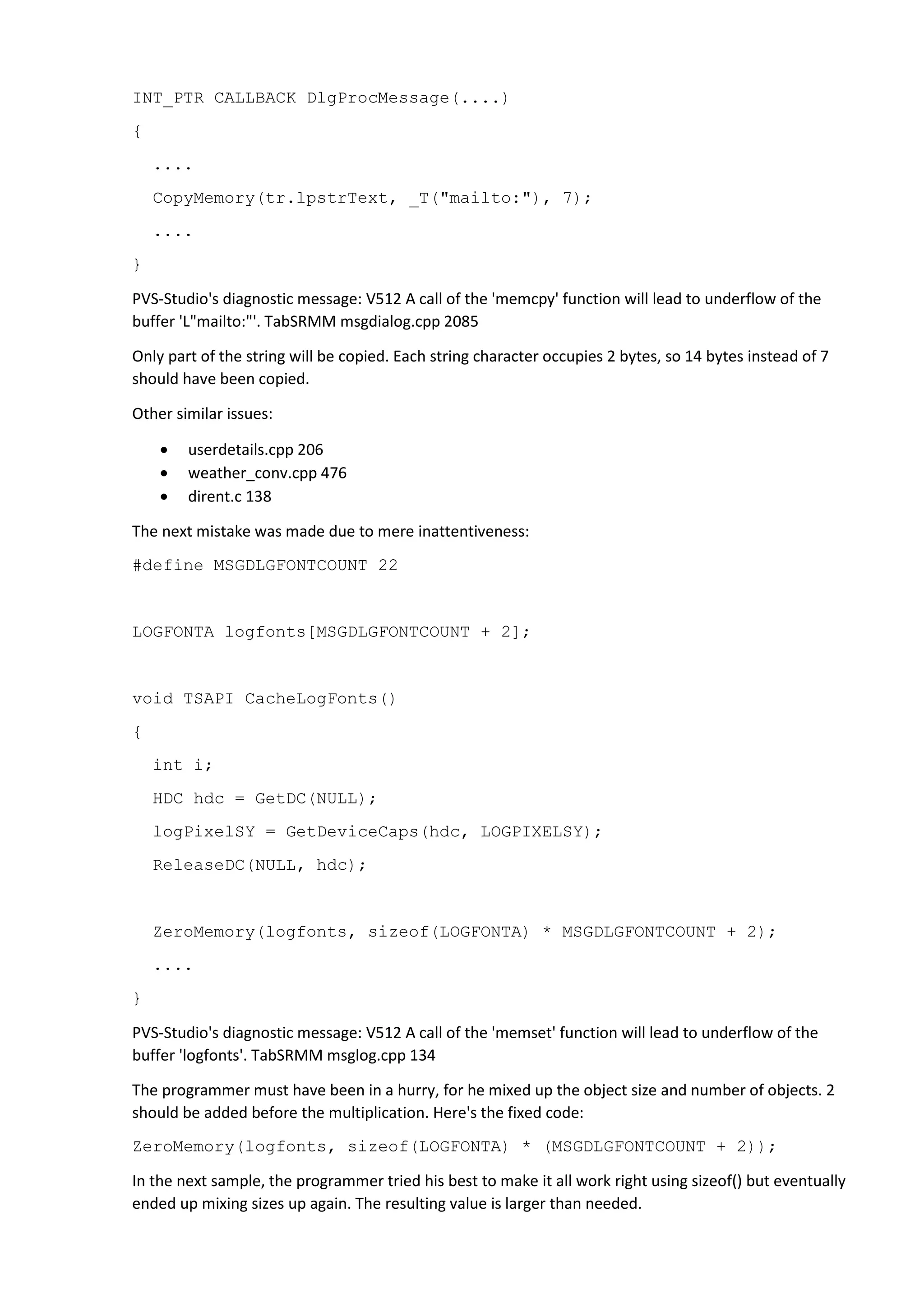 INT_PTR CALLBACK DlgProcMessage(....) 
{ 
.... 
CopyMemory(tr.lpstrText, _T("mailto:"), 7); 
.... 
} 
PVS-Studio's diagnostic message: V512 A call of the 'memcpy' function will lead to underflow of the 
buffer 'L"mailto:"'. TabSRMM msgdialog.cpp 2085 
Only part of the string will be copied. Each string character occupies 2 bytes, so 14 bytes instead of 7 
should have been copied. 
Other similar issues: 
• userdetails.cpp 206 
• weather_conv.cpp 476 
• dirent.c 138 
The next mistake was made due to mere inattentiveness: 
#define MSGDLGFONTCOUNT 22 
LOGFONTA logfonts[MSGDLGFONTCOUNT + 2]; 
void TSAPI CacheLogFonts() 
{ 
int i; 
HDC hdc = GetDC(NULL); 
logPixelSY = GetDeviceCaps(hdc, LOGPIXELSY); 
ReleaseDC(NULL, hdc); 
ZeroMemory(logfonts, sizeof(LOGFONTA) * MSGDLGFONTCOUNT + 2); 
.... 
} 
PVS-Studio's diagnostic message: V512 A call of the 'memset' function will lead to underflow of the 
buffer 'logfonts'. TabSRMM msglog.cpp 134 
The programmer must have been in a hurry, for he mixed up the object size and number of objects. 2 
should be added before the multiplication. Here's the fixed code: 
ZeroMemory(logfonts, sizeof(LOGFONTA) * (MSGDLGFONTCOUNT + 2)); 
In the next sample, the programmer tried his best to make it all work right using sizeof() but eventually 
ended up mixing sizes up again. The resulting value is larger than needed. 
 