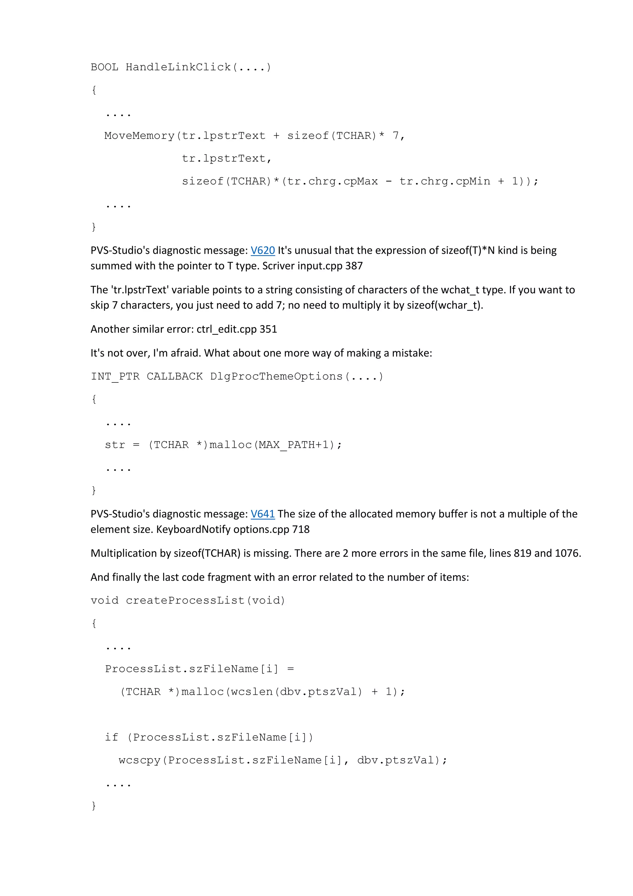BOOL HandleLinkClick(....) 
{ 
.... 
MoveMemory(tr.lpstrText + sizeof(TCHAR)* 7, 
tr.lpstrText, 
sizeof(TCHAR)*(tr.chrg.cpMax - tr.chrg.cpMin + 1)); 
.... 
} 
PVS-Studio's diagnostic message: V620 It's unusual that the expression of sizeof(T)*N kind is being 
summed with the pointer to T type. Scriver input.cpp 387 
The 'tr.lpstrText' variable points to a string consisting of characters of the wchat_t type. If you want to 
skip 7 characters, you just need to add 7; no need to multiply it by sizeof(wchar_t). 
Another similar error: ctrl_edit.cpp 351 
It's not over, I'm afraid. What about one more way of making a mistake: 
INT_PTR CALLBACK DlgProcThemeOptions(....) 
{ 
.... 
str = (TCHAR *)malloc(MAX_PATH+1); 
.... 
} 
PVS-Studio's diagnostic message: V641 The size of the allocated memory buffer is not a multiple of the 
element size. KeyboardNotify options.cpp 718 
Multiplication by sizeof(TCHAR) is missing. There are 2 more errors in the same file, lines 819 and 1076. 
And finally the last code fragment with an error related to the number of items: 
void createProcessList(void) 
{ 
.... 
ProcessList.szFileName[i] = 
(TCHAR *)malloc(wcslen(dbv.ptszVal) + 1); 
if (ProcessList.szFileName[i]) 
wcscpy(ProcessList.szFileName[i], dbv.ptszVal); 
.... 
} 
 