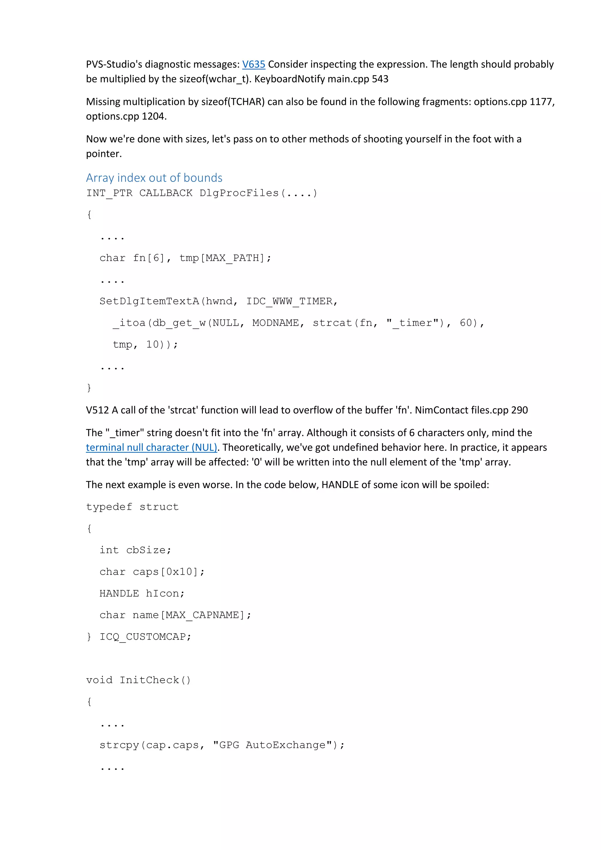 PVS-Studio's diagnostic messages: V635 Consider inspecting the expression. The length should probably 
be multiplied by the sizeof(wchar_t). KeyboardNotify main.cpp 543 
Missing multiplication by sizeof(TCHAR) can also be found in the following fragments: options.cpp 1177, 
options.cpp 1204. 
Now we're done with sizes, let's pass on to other methods of shooting yourself in the foot with a 
pointer. 
Array index out of bounds 
INT_PTR CALLBACK DlgProcFiles(....) 
{ 
.... 
char fn[6], tmp[MAX_PATH]; 
.... 
SetDlgItemTextA(hwnd, IDC_WWW_TIMER, 
_itoa(db_get_w(NULL, MODNAME, strcat(fn, "_timer"), 60), 
tmp, 10)); 
.... 
} 
V512 A call of the 'strcat' function will lead to overflow of the buffer 'fn'. NimContact files.cpp 290 
The "_timer" string doesn't fit into the 'fn' array. Although it consists of 6 characters only, mind the 
terminal null character (NUL). Theoretically, we've got undefined behavior here. In practice, it appears 
that the 'tmp' array will be affected: '0' will be written into the null element of the 'tmp' array. 
The next example is even worse. In the code below, HANDLE of some icon will be spoiled: 
typedef struct 
{ 
int cbSize; 
char caps[0x10]; 
HANDLE hIcon; 
char name[MAX_CAPNAME]; 
} ICQ_CUSTOMCAP; 
void InitCheck() 
{ 
.... 
strcpy(cap.caps, "GPG AutoExchange"); 
.... 
 