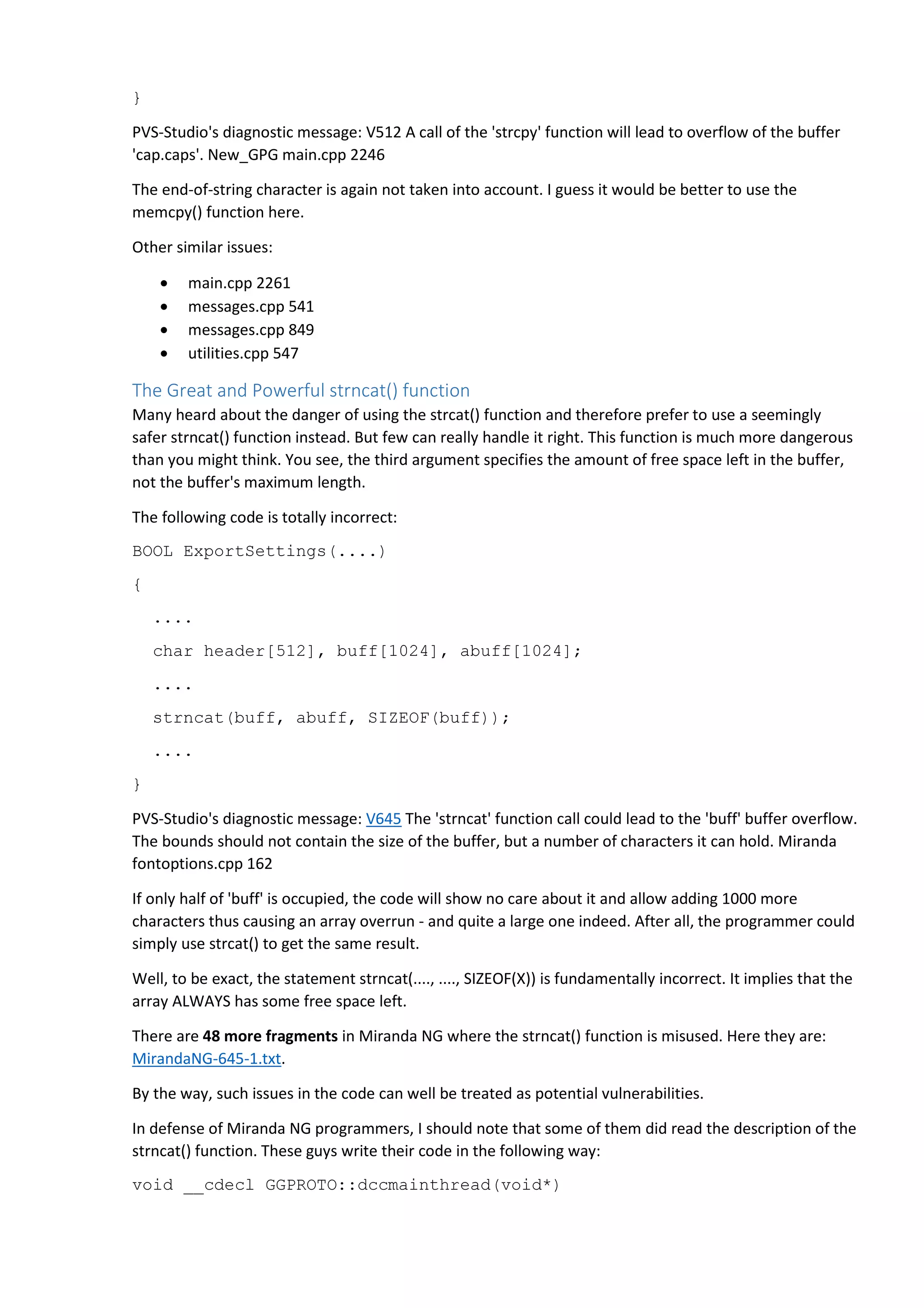 } 
PVS-Studio's diagnostic message: V512 A call of the 'strcpy' function will lead to overflow of the buffer 
'cap.caps'. New_GPG main.cpp 2246 
The end-of-string character is again not taken into account. I guess it would be better to use the 
memcpy() function here. 
Other similar issues: 
• main.cpp 2261 
• messages.cpp 541 
• messages.cpp 849 
• utilities.cpp 547 
The Great and Powerful strncat() function 
Many heard about the danger of using the strcat() function and therefore prefer to use a seemingly 
safer strncat() function instead. But few can really handle it right. This function is much more dangerous 
than you might think. You see, the third argument specifies the amount of free space left in the buffer, 
not the buffer's maximum length. 
The following code is totally incorrect: 
BOOL ExportSettings(....) 
{ 
.... 
char header[512], buff[1024], abuff[1024]; 
.... 
strncat(buff, abuff, SIZEOF(buff)); 
.... 
} 
PVS-Studio's diagnostic message: V645 The 'strncat' function call could lead to the 'buff' buffer overflow. 
The bounds should not contain the size of the buffer, but a number of characters it can hold. Miranda 
fontoptions.cpp 162 
If only half of 'buff' is occupied, the code will show no care about it and allow adding 1000 more 
characters thus causing an array overrun - and quite a large one indeed. After all, the programmer could 
simply use strcat() to get the same result. 
Well, to be exact, the statement strncat(...., ...., SIZEOF(X)) is fundamentally incorrect. It implies that the 
array ALWAYS has some free space left. 
There are 48 more fragments in Miranda NG where the strncat() function is misused. Here they are: 
MirandaNG-645-1.txt. 
By the way, such issues in the code can well be treated as potential vulnerabilities. 
In defense of Miranda NG programmers, I should note that some of them did read the description of the 
strncat() function. These guys write their code in the following way: 
void __cdecl GGPROTO::dccmainthread(void*) 
 