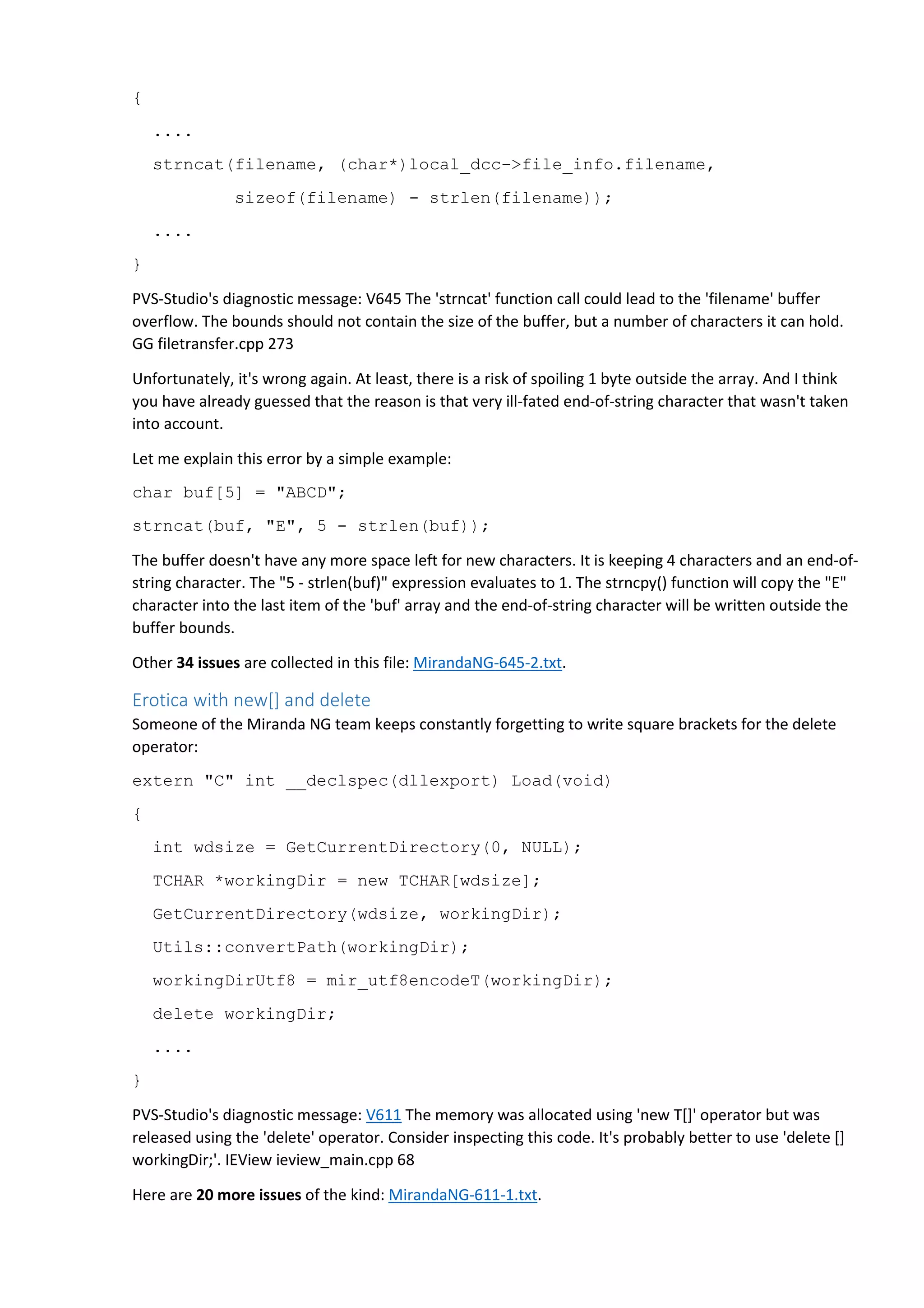 { 
.... 
strncat(filename, (char*)local_dcc->file_info.filename, 
sizeof(filename) - strlen(filename)); 
.... 
} 
PVS-Studio's diagnostic message: V645 The 'strncat' function call could lead to the 'filename' buffer 
overflow. The bounds should not contain the size of the buffer, but a number of characters it can hold. 
GG filetransfer.cpp 273 
Unfortunately, it's wrong again. At least, there is a risk of spoiling 1 byte outside the array. And I think 
you have already guessed that the reason is that very ill-fated end-of-string character that wasn't taken 
into account. 
Let me explain this error by a simple example: 
char buf[5] = "ABCD"; 
strncat(buf, "E", 5 - strlen(buf)); 
The buffer doesn't have any more space left for new characters. It is keeping 4 characters and an end-of-string 
character. The "5 - strlen(buf)" expression evaluates to 1. The strncpy() function will copy the "E" 
character into the last item of the 'buf' array and the end-of-string character will be written outside the 
buffer bounds. 
Other 34 issues are collected in this file: MirandaNG-645-2.txt. 
Erotica with new[] and delete 
Someone of the Miranda NG team keeps constantly forgetting to write square brackets for the delete 
operator: 
extern "C" int __declspec(dllexport) Load(void) 
{ 
int wdsize = GetCurrentDirectory(0, NULL); 
TCHAR *workingDir = new TCHAR[wdsize]; 
GetCurrentDirectory(wdsize, workingDir); 
Utils::convertPath(workingDir); 
workingDirUtf8 = mir_utf8encodeT(workingDir); 
delete workingDir; 
.... 
} 
PVS-Studio's diagnostic message: V611 The memory was allocated using 'new T[]' operator but was 
released using the 'delete' operator. Consider inspecting this code. It's probably better to use 'delete [] 
workingDir;'. IEView ieview_main.cpp 68 
Here are 20 more issues of the kind: MirandaNG-611-1.txt. 
 