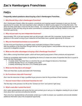 Zac’s Hamburgers Franchises
FAQ’s
Frequently asked questions about buying a Zac’s Hamburgers Franchise.
1. Why Should I Buy a Zac’s Hamburgers Franchise?
Zac’s Hamburgers System offers the systems, procedures and ongoing support necessary to give you the best
opportunity for success. But most important is Zac’s attention to detail in every aspect of running their store. The
store has been areal labor of love for the Zac’s Family. For more than 30 years they have produced the very best
hamburgers & fries and they bring the same commitment to consistent quality and family tradition to their new
franchise opportunity.
2. Why not just open my own independent business?
Approximately 75% of all new business start ups fail annually, while with Zac’s expertise, buying power and
guidance in the overall running of your restaurant all franchises have a greater opportunity for success.
3. Why are franchised businesses so successful?
For the most part Franchisors put together easily replicated prototype of their business.
With the guidance of the franchisor through start-up and on going support, most problems that may occur are
overcome or altogether avoided.
4. What are the other advantages to buying a Zac’s Hamburger franchise?
Zac’s offers a strong franchised system, which will have great buying power of their products and equipment.
Finding an acceptable retail location & negotiating the terms of a lease are areas of expertise that Zac’s is quick to
share with their franchisees.
 A weekly Initial Franchise Fee is a one-time fee you are charged to become a franchisee.
 A weekly Royalty Fee is a % of weekly gross sales.
 A weekly Advertising Fee that is 3% of weekly gross sales.
5. What are the fees Zac’s will charge?
There are three fees usually associated with Franchising.
6. Do Franchisors help with Financing?
Zac’s has the resources to help a qualified buyer procure a loan for the purchase of their business.
7. How do I know if Zac’s is the best Franchise for me?
The first step in this process is to fill out the “Contact Us Form” and submit it right away.
8. What’s next after I submit the form?
Zac’s sales representatives will review the form and contract you to set up a no obligation meeting for you to learn
more about Zac’s services and attractive benefits.
Then one of our representatives will promptly contact you in order to answer your questions and provide detailed
additional information about this exceptional opportunity.
 