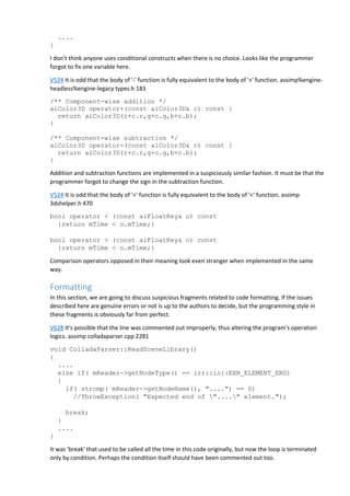 ....
}
I don't think anyone uses conditional constructs when there is no choice. Looks like the programmer
forgot to fix one variable here.
V524 It is odd that the body of '-' function is fully equivalent to the body of '+' function. assimp%engine-
headless%engine-legacy types.h 183
/** Component-wise addition */
aiColor3D operator+(const aiColor3D& c) const {
return aiColor3D(r+c.r,g+c.g,b+c.b);
}
/** Component-wise subtraction */
aiColor3D operator-(const aiColor3D& c) const {
return aiColor3D(r+c.r,g+c.g,b+c.b);
}
Addition and subtraction functions are implemented in a suspiciously similar fashion. It must be that the
programmer forgot to change the sign in the subtraction function.
V524 It is odd that the body of '>' function is fully equivalent to the body of '<' function. assimp
3dshelper.h 470
bool operator < (const aiFloatKey& o) const
{return mTime < o.mTime;}
bool operator > (const aiFloatKey& o) const
{return mTime < o.mTime;}
Comparison operators opposed in their meaning look even stranger when implemented in the same
way.
Formatting
In this section, we are going to discuss suspicious fragments related to code formatting. If the issues
described here are genuine errors or not is up to the authors to decide, but the programming style in
these fragments is obviously far from perfect.
V628 It's possible that the line was commented out improperly, thus altering the program's operation
logics. assimp colladaparser.cpp 2281
void ColladaParser::ReadSceneLibrary()
{
....
else if( mReader->getNodeType() == irr::io::EXN_ELEMENT_END)
{
if( strcmp( mReader->getNodeName(), "....") == 0)
//ThrowException( "Expected end of "...." element.");
break;
}
....
}
It was 'break' that used to be called all the time in this code originally, but now the loop is terminated
only by condition. Perhaps the condition itself should have been commented out too.
 