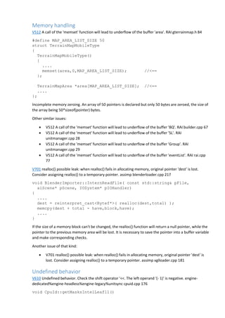 Memory handling
V512 A call of the 'memset' function will lead to underflow of the buffer 'area'. RAI gterrainmap.h 84
#define MAP_AREA_LIST_SIZE 50
struct TerrainMapMobileType
{
TerrainMapMobileType()
{
....
memset(area,0,MAP_AREA_LIST_SIZE); //<==
};
TerrainMapArea *area[MAP_AREA_LIST_SIZE]; //<==
....
};
Incomplete memory zeroing. An array of 50 pointers is declared but only 50 bytes are zeroed, the size of
the array being 50*sizeof(pointer) bytes.
Other similar issues:
 V512 A call of the 'memset' function will lead to underflow of the buffer 'BQ'. RAI builder.cpp 67
 V512 A call of the 'memset' function will lead to underflow of the buffer 'SL'. RAI
unitmanager.cpp 28
 V512 A call of the 'memset' function will lead to underflow of the buffer 'Group'. RAI
unitmanager.cpp 29
 V512 A call of the 'memset' function will lead to underflow of the buffer 'eventList'. RAI rai.cpp
77
V701 realloc() possible leak: when realloc() fails in allocating memory, original pointer 'dest' is lost.
Consider assigning realloc() to a temporary pointer. assimp blenderloader.cpp 217
void BlenderImporter::InternReadFile( const std::string& pFile,
aiScene* pScene, IOSystem* pIOHandler)
{
....
dest = reinterpret_cast<Bytef*>( realloc(dest,total) );
memcpy(dest + total - have,block,have);
....
}
If the size of a memory block can't be changed, the realloc() function will return a null pointer, while the
pointer to the previous memory area will be lost. It is necessary to save the pointer into a buffer variable
and make corresponding checks.
Another issue of that kind:
 V701 realloc() possible leak: when realloc() fails in allocating memory, original pointer 'dest' is
lost. Consider assigning realloc() to a temporary pointer. assimp xglloader.cpp 181
Undefined behavior
V610 Undefined behavior. Check the shift operator '<<. The left operand '(- 1)' is negative. engine-
dedicated%engine-headless%engine-legacy%unitsync cpuid.cpp 176
void CpuId::getMasksIntelLeaf11()
 