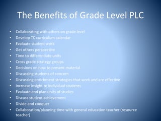 The Benefits of Grade Level PLC
• Collaborating with others on grade level
• Develop TC curriculum calendar
• Evaluate student work
• Get others perspective
• Time to differentiate units
• Cross grade strategy groups
• Decisions on how to present material
• Discussing students of concern
• Discussing enrichment strategies that work and are effective
• Increase insight to individual students
• Evaluate and plan units of studies
• Discuss student achievement
• Divide and conquer
• Collaboration/planning time with general education teacher (resource
teacher)
 
