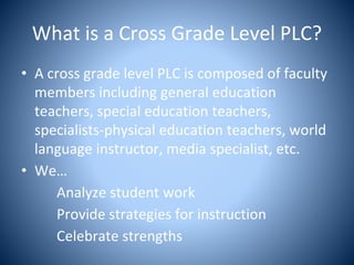What is a Cross Grade Level PLC?
• A cross grade level PLC is composed of faculty
members including general education
teachers, special education teachers,
specialists-physical education teachers, world
language instructor, media specialist, etc.
• We…
Analyze student work
Provide strategies for instruction
Celebrate strengths
 