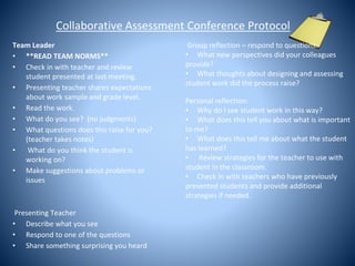 Collaborative Assessment Conference Protocol
Team Leader
• **READ TEAM NORMS**
• Check in with teacher and review
student presented at last meeting.
• Presenting teacher shares expectations
about work sample and grade level.
• Read the work.
• What do you see? (no judgments)
• What questions does this raise for you?
(teacher takes notes)
• What do you think the student is
working on?
• Make suggestions about problems or
issues
Presenting Teacher
• Describe what you see
• Respond to one of the questions
• Share something surprising you heard
Group reflection – respond to questions:
• What new perspectives did your colleagues
provide?
• What thoughts about designing and assessing
student work did the process raise?
Personal reflection:
• Why do I see student work in this way?
• What does this tell you about what is important
to me?
• What does this tell me about what the student
has learned?
• Review strategies for the teacher to use with
student in the classroom.
• Check in with teachers who have previously
presented students and provide additional
strategies if needed.
 