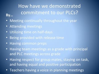 How have we demonstrated
commitment to our PLCs?By…
• Meeting continually throughout the year
• Attending meetings
• Utilizing time on half-days
• Being provided with release time
• Having common preps
• Having team meetings as a grade with principal
and PLC meetings across grade
• Having respect for group mates, staying on task,
and having equal and positive participation
• Teachers having a voice in planning meetings
 