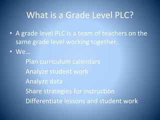 What is a Grade Level PLC?
• A grade level PLC is a team of teachers on the
same grade level working together.
• We…
Plan curriculum calendars
Analyze student work
Analyze data
Share strategies for instruction
Differentiate lessons and student work
 