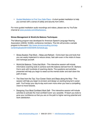 2
www.drcoxconsulting.com | 858.531.5310 | info@drcoxconsulting.com
• Guided Meditation to Find Your Safe Place - A short guided meditation to help
you connect with a sense of safety and security from within.
For more guided meditation audio recordings and videos, please see my YouTube
channel at www.youtube.com/drbarbaracox.
Stress Management & Work/Life Balance Techniques
The following program was developed for American Speech-Language Hearing
Association (ASHA) 18,000+ conference members. This link will provide a sample
program to the event: http://www.drcoxconsulting.com/wp-
content/uploads/2015/03/ASHA-Schedule.jpg
• Stress Busters That Work – Relax and Refresh - Come learn tips and tools that
you can easily implement to reduce stress, feel calm even in the midst of chaos
and recharge yourself.
• Work/Life Balance: Tricks that Work - This interactive session will include
informative coaching tools to achieve work-life balance derived from Dr. Barbara
Cox’s work with hundreds of coaching clients. The questions and activities
presented will help you begin to weed out the mental clutter and start down the
path of ease.
• The View from the Top: Your Career Vision and Steps along the Way - This
session will help you begin to envision and design an exciting long-term career
path. You’ll enjoy your day-to-day work even more when you have a compelling
vision to move towards.
• Designing Your Most Confident Work Self - This interactive session will include
activities to activate the most confident work ‘you’ possible. I’ll teach you tools to
grow your confidence so that you are on the path to higher earning potential and
work satisfaction.
 