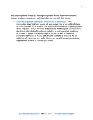 3
www.drcoxconsulting.com | 858.531.5310 | info@drcoxconsulting.com
The following online course is a training designed for mental health clinicians that
focuses on stress management techniques they can use with their clients.
• Stress Management Techniques: An Overview of What Works - This
intermediate-advanced level course will give an overview of several brief stress
reduction methods. First, it will include a discussion of the basic physiology of the
stress response. Then, it will focus on techniques that therapists can teach their
clients in a relatively brief time frame, including several innovative mind/body
techniques to reduce psychophysiological arousal, as well as Cognitive
Behavioral techniques to modify attitudes and reactions to stressors. As an
added benefit, when you sign up for this course, you will receive complimentary
supplemental material to use with your clients.
 