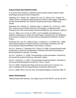 4
www.drcoxconsulting.com | 858.531.5310 | info@drcoxconsulting.com
PUBLICATIONS AND PRESENTATIONS
In my former life in academia, I published several scientific articles related to health
psychology/coaching and stress management.
Greenberg, M.A., Hatcher, M.L., Siegel, K.M., Cox, B.J., Marcus, R.E., & Paget, S.A.
(1996). Emotion- management styles predict pain severity in fibromyalgia. Presented at
the 54th Annual Meeting of the American Psychosomatic Society, Williamsburg,
Virginia.
Greenberg, M.A., Dowling, V.L., Bateman-Cass, C., Hatcher, M.L., & Cox, B.J. (1997).
Pain, resource loss and health outcomes in fibromyalgia: a mediational model.
Presented at the 18th Annual Society of Behavioral Medicine, San Francisco, California.
Cox, B.J., Miklos, C.S., & Vore, M. (1997). Level of disability and alexithymia as
predictors of depression in adults with cerebral palsy. Presented at the Annual Meeting
of the American Academy for Cerebral Palsy and Developmental Medicine, Portland,
Oregon.
Greenberg, M.A., Cox, B.J., Bateman-Cass, C., Dowling, V.L., & Hatcher, M.L. (1998).
Psychosocial predictors of medical utilization in fibromyalgia. Presented at the 19th
Annual Society of Behavioral Medicine, New Orleans, Louisiana.
Cox, B.J., Nicassio, P., Greenberg, M.A., & Davis, R. (1999). A biopsychosocial model
of depression in adults with cerebral palsy. Presented at the 20th Annual Society of
Behavioral Medicine, Nashville, Tennessee.
Cox, B.J., & Kercher, J.L. (2000). The psychology of public participation. Presented at
the Annual Risk Analysis Conference, Alexandria, Virginia.
Cox, B.J., & Kercher, J.L. (2001). The psychology of public participation. Presented at
the Annual Waste Management Conference, Tucson, Arizona.
Cox, B.J. (2002). Preparing San Diego youth for the world of work: Investing in our
future. Facilitated at the San Diego Workforce Partnership 2002 Summit.
Cox, B.J. (2006). Start a new love ritual. Cosmopolitan Magazine, November 2006, 97.
MEDIA APPEARANCES
“Getting Healthy With Hypnosis,” San Diego Living, The CW (XETV), January 29, 2010.
 