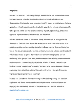 5
www.drcoxconsulting.com | 858.531.5310 | info@drcoxconsulting.com
Biography
Barbara Cox, PhD is a Clinical Psychologist, Health Coach, and Writer whose advice
has been featured in local and national publications, including MSN.com and
Cosmopolitan. She has also been a guest on local TV shows on healthy living. Barbara
specializes in health coaching and writing that is grounded in science yet approachable
to the general public. She has extensive training in positive psychology, Ericksonian
hypnosis, cognitive behavioral techniques, and meditation.
Barbara started her career as a scientist, having earned a B.A. in Biology from the
University of California, San Diego. She worked as an environmental scientist, most
notably organizing environmental projects for the Department of Defense. During her
time in this role, she coordinated permits, wrote environmental articles, coordinated with
military-base media to spread the word on new environmental projects, and ran
community focus groups. From there, she branched out into working for environmental
consulting firms. “I loved managing large-scale projects; however, I wanted to get
involved in more ‘people’ work,” she says, “so I went on to earn a doctorate in health
psychology from Alliant International University, with further training in Ericksonian
hypnosis and peak-performance coaching.”
Barbara has a rare blend of clinical training, health coaching, writing and research
experience that allows her to disseminate complex mental health concepts in an
engaging and user-friendly manner for the general public. See her website at
www.DrCoxConsulting.com.
 