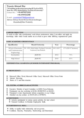 CAREER OBJECTIVE
To work in a firm with a professional work driven environment where I can utilize and apply my
knowledge, skills which would enable me as a fresh to grow while fulfilling organizational goals.
BASIC ACADEMIC CREDENTIALS
Qualification Board/University Year Percentage
B.Tech (Electronics
and Communication
Engineering)
Dr. A.P.J Abdul Kalam Technical University,
Lucknow,Uttar Pradesh.
2013-2017 67%(Till 6th
Semister)
Intermediate JKBOSE 2012 71%
High School JKBOSE 2010 61%
EXPERIENTIAL LEARNING (SUMMER INTERNSHIP PROGRAM)
IT PROFICIENCY
 Microsoft Office Word, Microsoft Office Excel, Microsoft Office Power Point
 Internet Browsing
 Basics of C and Data structure.
CO-/EXTRA –CURRICULAR ACTIVITIE
 Executive Member of sport Committee in GHSS Newa Pulwama.
 Participated one day workshop in KUKA ROBOTICS at AKGEC.
 Paticipated in inter departmental debate competition in my College.
 Attended one day seminar on MATLAB at APTRON.
ACHIEVEMEN
 Actively participated in various sports activities for inter school.
 National Certificate In Modular Employable Skills.
INTERPERSONAL SKILL
 Ability to rapidly build relationship and set up trust.
 Confident, Sincerity, Punctuality, Hardworking and Determined.
Present Address:
Younis Ahmad Dar
“A budding professional pursuing B.Tech in ECE
from Dr. A.P.J Abdul Kalam Technical University”
Contact No. : - +91-8979272322
+91-9797511390
E-mail:- younisdar0786@gmail.com
Adress:-DJ boys Hostel Newari Road modinagar,
Ghaziabad(Uttar Pradesh).
 