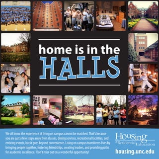 home is in the
HALLS
We all know the experience of living on campus cannot be matched.That’s because
you are just a few steps away from classes, dining services, recreational facilities, and
enticing events, but it goes beyond convenience. Living on campus transforms lives by
bringing people together, fostering friendships, creating leaders, and providing paths
for academic excellence. Don’t miss out on a wonderful opportunity! housing.unc.edu
 