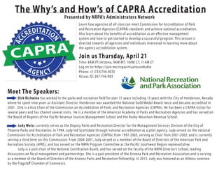 Meet The Speakers:
The Why’s and How’s of CAPRA Accreditation
Presented by NRPA’s Administrators Network
CAPRA
AC
CREDITATIO
N
AG E N CY
Learn how agencies of all sizes can meet Commission for Accreditation of Park
and Recreation Agencies (CAPRA) standards and achieve national accreditation.
Also learn about the benefits of accreditation as an effective management
system and how to get started to develop a successful program. This session is
directed towards all agencies and individuals interested in learning more about
the agency accreditation system.
Join us Thursday, April 21
Judy Weiss currently serves as the Deputy Parks and Recreation Director for the Management Services Division of the City of
Phoenix Parks and Recreation. In 1994, Judy led Scottsdale through national accreditation as a pilot agency. Judy served on the national
Commission for Accreditation of Park and Recreation Agencies (CAPRA) from 1997-2003, serving as Chair from 2001-2003; and is currently
serving a third term on this Commission. From 2004-2007, Judy served as a member of the Board of Directors of the American Park and
Recreation Society (APRS), and has served on the NRPA Program Committee as the Pacific Southwest Region representative.
Judy is a past-chair of the National Certification Board, and has served on the faculty of the NRPA Director’s School, leading
discussions on fiscal management and partnerships. She is a past president of the Arizona Park and Recreation Association and is serving
as a member of the Board of Directors of the Arizona Parks and Recreation Fellowship. In 2013, Judy was honored as an Athena nominee
by the Flagstaff Chamber of Commerce.
Dirk Richwine has worked in the parks and recreation field for over 31 years including 15 years with the City of Henderson, Nevada
where he spent nine years as Assistant Director. Henderson was awarded the National Gold Medal Award twice and became accredited in
2001. Dirk is a Vice Chair of the Commission on Accreditation of Parks and Recreation Agencies (CAPRA). He has been a CAPRA visitor for
several years and has chaired several visits. He is a member of the American Academy of Parks and Recreation Agencies and has served on
the Board of Regents of the Pacific Revenue Sources Management School and the Rocky Mountain Revenue School.
Time: 8AM PT/Arizona, 9AM MT, 10AM CT, 11AM ET
Log on to: https://join.me/nrpavirtualroundtable
Phone: +1(734)746-0035
Access ID: 287-746-903
 