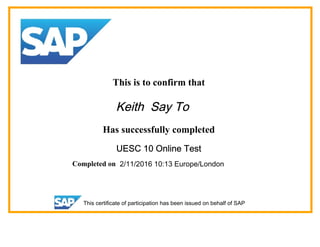 This is to confirm that
Keith Say To
Has successfully completed
UESC 10 Online Test
Completed on 2/11/2016 10:13 Europe/London
This certificate of participation has been issued on behalf of SAP
 