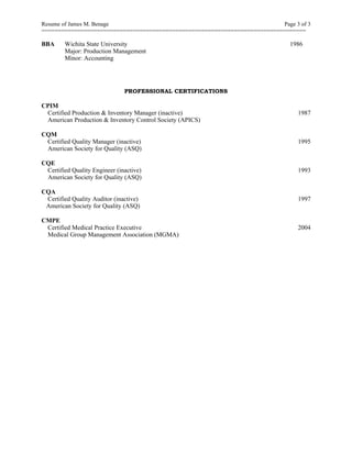 Resume of James M. Benage Page 3 of 3
=================================================================================
BBA Wichita State University 1986
Major: Production Management
Minor: Accounting
PROFESSIONAL CERTIFICATIONS
CPIM
Certified Production & Inventory Manager (inactive) 1987
American Production & Inventory Control Society (APICS)
CQM
Certified Quality Manager (inactive) 1995
American Society for Quality (ASQ)
CQE
Certified Quality Engineer (inactive) 1993
American Society for Quality (ASQ)
CQA
Certified Quality Auditor (inactive) 1997
American Society for Quality (ASQ)
CMPE
Certified Medical Practice Executive 2004
Medical Group Management Association (MGMA)
 