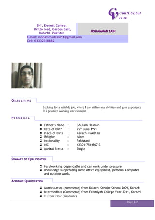 URRICULUM
ITAE
OO B J E C T I V EB J E C T I V E
Looking for a suitable job, where I can utilize any abilities and gain experience
In a positive working environment.
PP E R S O N A LE R S O N A L
 Father’s Name : Ghulam Hasnain
 Date of birth : 25th
June 1991
 Place of Birth : Karachi Pakistan
 Religion : Islam
 Nationality : Pakistani
 NIC : 42301-7514567-3
 Marital Status : Single
SSUMMARYUMMARY OFOF QQUALIFICATIONUALIFICATION
 Hardworking, dependable and can work under pressure
 Knowledge in operating some office equipment, personal Computer
and outdoor work.
AACADEMICCADEMIC QQUALIFICATIONUALIFICATION
 Matriculation (commerce) from Karachi Scholar School 2009, Karachi
 Intermediate (Commerce) from Fatimiyah College Year 2011, Karachi
 B. Com Clear. (Graduate)
Page 1/2
B-1, Everest Centre,
Britto road, Garden East,
Karachi, Pakistan
MOHAMMAD ZAINMOHAMMAD ZAIN
E-mail: mohammadzain91@gmail.com
Cell: 03332318882
 