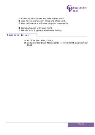 URRICULUM
ITAE
 Expert in all accounts and data entries work.
 Also have experience in filling and office work.
 Also done work in software program in accounts.
 Communication with local client.
 Handle bond & private warehouse dealing.
CC O M P U T E RO M P U T E R SS K I L L SK I L L S
 MS Office Suit ( Word, Excel,)
 Computer Hardware Maintenance - (Three Month Course) Year
2009
Page 3/2
 