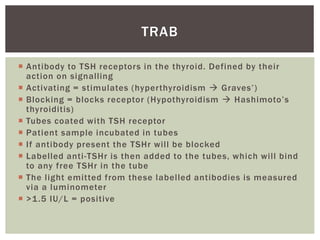  Antibody to TSH receptors in the thyroid. Defined by their
action on signalling
 Activating = stimulates (hyperthyroidism  Graves’)
 Blocking = blocks receptor (Hypothyroidism  Hashimoto’s
thyroiditis)
 Tubes coated with TSH receptor
 Patient sample incubated in tubes
 If antibody present the TSHr will be blocked
 Labelled anti-TSHr is then added to the tubes, which will bind
to any free TSHr in the tube
 The light emitted from these labelled antibodies is measured
via a luminometer
 >1.5 IU/L = positive
TRAB
 