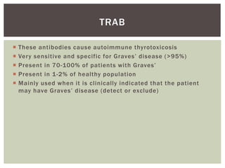  These antibodies cause autoimmune thyrotoxicosis
 Very sensitive and specific for Graves’ disease (>95%)
 Present in 70-100% of patients with Graves’
 Present in 1-2% of healthy population
 Mainly used when it is clinically indicated that the patient
may have Graves’ disease (detect or exclude)
TRAB
 