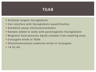  Antibody targets thyroglobulin
 Can interfere with thyroglobulin quantification
 Sandwich assay (Immunoenzymatic)
 Sample added to wells with paramagnetic thyroglobulin
 Magnetic field prevents Ag:Ab complex from washing away
 Conjugate binds to TGAb
 Chemiluminescent substrate binds to Conjugate
 <4 IU/mL
TGAB
 