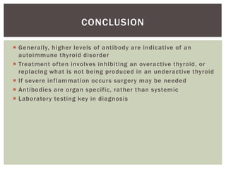 Generally, higher levels of antibody are indicative of an
autoimmune thyroid disorder
 Treatment often involves inhibiting an overactive thyroid, or
replacing what is not being produced in an underactive thyroid
 If severe inflammation occurs surgery may be needed
 Antibodies are organ specific, rather than systemic
 Laboratory testing key in diagnosis
CONCLUSION
 