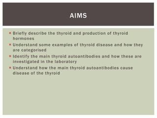  Briefly describe the thyroid and production of thyroid
hormones
 Understand some examples of thyroid disease and how they
are categorised
 Identify the main thyroid autoantibodies and how these are
investigated in the laboratory
 Understand how the main thyroid autoantibodies cause
disease of the thyroid
AIMS
 