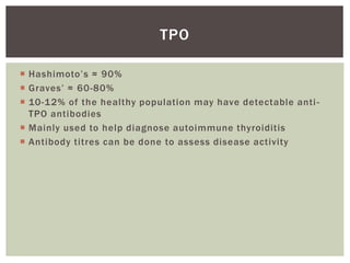  Hashimoto’s ≈ 90%
 Graves’ ≈ 60-80%
 10-12% of the healthy population may have detectable anti-
TPO antibodies
 Mainly used to help diagnose autoimmune thyroiditis
 Antibody titres can be done to assess disease activity
TPO
 