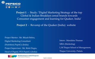 Document Title Goes Here 1
PepsiCo Confidential
Project 1 - Study: ‘Digital Marketing Strategy of the top
Global & Indian Breakfast cereal brands towards
Consumer engagement and learning for Quaker, India’
Project 2 - Revamp of the Quaker (India) website
Intern : Mandalsa Thaman
MBA (Marketing)
L.M Thapar School of Management,
Thapar University, Patiala
Project Mentor : Mr. Bikash Bohra,
Digital Marketing Consultant
(Nutrition) PepsiCo (India)
Project Supervisor : Mr. Rishi Dogra,
Head of Digital, PO1 PepsiCo (India)
 