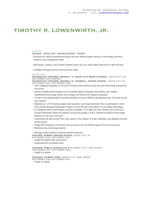 TIMOTHY R. LOWENWIRTH, JR.
183 WH ITTLE AVE BLOOMFIELD, N J 07003

TEL 201 920 6140 EMAIL TLOW EN WIRT H@GM AIL.COM
PROFILE

RELIABLE - ARTICULATE - KNOWLEDGEABLE - PATIENT

• Experienced, detail-oriented technology instructor oﬀering expert training in technology, technical
dexterity, and management skills. 

• Self-taught, creative, quick-witted problem-solver who can easily follow directions or take the lead. 

• Excellent interpersonal and communication skills.

EXPERIENCE

TECHNOLOGY TEA CHER, GRADES 7-8, UNION CITY MIDDLE SCHOOL UNION CITY, NJ
SEPTEMBER 2009-PR ESENT

TECHNOLOGY TEA CHER, GRADES 4-8, THOMAS A. EDISON SCHOOL UNION CITY, NJ
SEPTEMBER 2007-SEPTEMBER 2009

• Train colleagues regularly on the use of various online testing engine and new technology acquired by
the school

• Instruct middle school students how to operate Apple computers using iWork, iLife, Adobe;
troubleshoot technology issues; and navigate the internet for research purposes.

• Co-led in the implementation and administration of the NJ PARCC standardized test. Provided on-site
tech support

• Selected as 1 of 16 diverse-subject-area teachers, out of approximately 700, to participate in Union
City’s Apple Vanguard Fellowship Program to train the rest of the district in new Apple technology

• Co-designed district technology curricula for grades 1-8 to align with New Jersey Core Curriculum
Content Standards. Wrote the speciﬁc curricula for grades 4 and 8. Trained the district’s technology
teachers on the new curriculum

• Supervised the after-school Tech Club, assist in the creation of Video Yearbook, and digitally chronicle
school events.

• Image all the laptops in the school and provide on-site immediate support for technical issues.

• Mentored new technology teacher

• Manage student behavior towards positive outcomes.

TEACHER, ROBERT WATERS SCHOOL U NION C ITY, NJ 

SEPTEMBER 2004-SEPTEMBER 2007

• Taught 6th grade math and science

• Supervised the Homework Club

TEACHER, PUBLIC SCHOOLS 22 & 15 JERSEY CI TY, N EW JERSEY 

SEPTEMBER 2001-SEPTEMBER 2004

• Taught 2nd grade

TEACHER, PRIMARY PREP JERSEY C IT Y, NEW JERSEY 

SEPTEMBER 2000-SEPTEMBER 2001

• Taught 1st grade

 