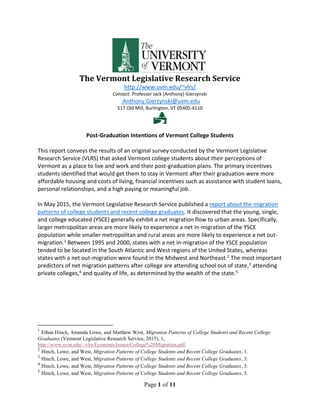 Page 1 of 11
The Vermont Legislative Research Service
http://www.uvm.edu/~vlrs/
Contact: Professor Jack (Anthony) Gierzynski
Anthony.Gierzynski@uvm.edu
517 Old Mill, Burlington, VT 05405-4110

Post-Graduation Intentions of Vermont College Students
This report conveys the results of an original survey conducted by the Vermont Legislative
Research Service (VLRS) that asked Vermont college students about their perceptions of
Vermont as a place to live and work and their post-graduation plans. The primary incentives
students identified that would get them to stay in Vermont after their graduation were more
affordable housing and costs of living, financial incentives such as assistance with student loans,
personal relationships, and a high paying or meaningful job.
In May 2015, the Vermont Legislative Research Service published a report about the migration
patterns of college students and recent college graduates. It discovered that the young, single,
and college educated (YSCE) generally exhibit a net migration flow to urban areas. Specifically,
larger metropolitan areas are more likely to experience a net in-migration of the YSCE
population while smaller metropolitan and rural areas are more likely to experience a net out-
migration.1 Between 1995 and 2000, states with a net in-migration of the YSCE population
tended to be located in the South Atlantic and West regions of the United States, whereas
states with a net out-migration were found in the Midwest and Northeast.2 The most important
predictors of net migration patterns after college are attending school out of state,3 attending
private colleges,4 and quality of life, as determined by the wealth of the state.5
1
Ethan Hinch, Amanda Lowe, and Matthew West, Migration Patterns of College Students and Recent College
Graduates (Vermont Legislative Research Service, 2015), 1,
http://www.uvm.edu/~vlrs/EconomicIssues/College%20Migration.pdf.
2
Hinch, Lowe, and West, Migration Patterns of College Students and Recent College Graduates, 1.
3
Hinch, Lowe, and West, Migration Patterns of College Students and Recent College Graduates, 3.
4
Hinch, Lowe, and West, Migration Patterns of College Students and Recent College Graduates, 3.
5
Hinch, Lowe, and West, Migration Patterns of College Students and Recent College Graduates, 5.
 